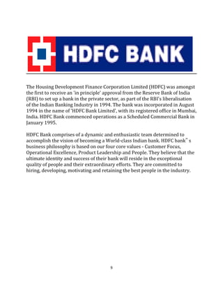 9
The Housing Development Finance Corporation Limited (HDFC) was amongst
the first to receive an 'in principle' approval from the Reserve Bank of India
(RBI) to set up a bank in the private sector, as part of the RBI's liberalisation
of the Indian Banking Industry in 1994. The bank was incorporated in August
1994 in the name of 'HDFC Bank Limited', with its registered office in Mumbai,
India. HDFC Bank commenced operations as a Scheduled Commercial Bank in
January 1995.
HDFC Bank comprises of a dynamic and enthusiastic team determined to
accomplish the vision of becoming a World-class Indian bank. HDFC bank‟ s
business philosophy is based on our four core values - Customer Focus,
Operational Excellence, Product Leadership and People. They believe that the
ultimate identity and success of their bank will reside in the exceptional
quality of people and their extraordinary efforts. They are committed to
hiring, developing, motivating and retaining the best people in the industry.
 