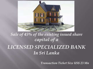 Sale of 45% of the existing issued share

capital of a

LICENSED SPECIALIZED BANK
In Sri Lanka
Transaction Ticket Size US$ 23 Mn

 