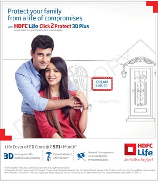 DREAM
HOUSE
Life Cover of ` 1 Crore @ ` 521/ Month*
^ Only available with Life Long Protection and 3D Life Long Protection options
*Premium for Income Option, Male Life Assured, 25 years of age, Lumpsum Benefit of Rs. 10 Lakh & Monthly Income of Rs. 50,000 - Level Cover for 15 years (Total Income Benefit
of Rs. 90 Lakh) , Policy term of 30 years, regular pay, annual frequency, exclusive of Service tax & Other Statutory Levies. (Annual Premium of Rs.6244/12 = 520.33)
Option of Whole of
Life Protection^
Waiver of future premiums
on Accidental Total
Permanent Disability
Insure against 3D's -
Death, Disease & Disability
CO
CO
CO
CO
CO
C
C
C
C
CO
CO
CO
CO
CO
CO
CO
CO
CO
CO
O
O
O
O
O
O
O
O
O
O
CO
CO
CO
CO
CO
CO
O
O
O
O
C
C
C
DREAM
Protect your family
from a life of compromises
with Click2Protect 3D Plus
A non-linked non-participating term insurance plan.
 