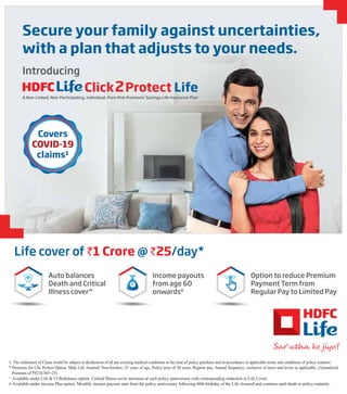 Secure your family against uncertainties,
with a plan that adjusts to your needs.
Introducing
Click2Protect Life
A Non-Linked, Non-Participating, Individual, Pure Risk Premium/ Savings Life Insurance Plan
Covers
COVID-19
claims1
Life cover of `1 Crore @ `25/day*
Auto balances
Death and Critical
Illness cover^
Income payouts
from age 60
onwards#
Option to reduce Premium
Payment Term from
Regular Pay to Limited Pay
1. The settlement of Claim would be subject to declaration of all pre-existing medical conditions at the time of policy purchase and in accordance to applicable terms and conditions of policy contract
* Premium for Life Protect Option, Male Life Assured, Non-Smoker, 25 years of age, Policy term of 30 years, Regular pay, Annual frequency, exclusive of taxes and levies as applicable. (Annualized
Premium of `9214/365=25)
^ Available under Life & CI Rebalance option. Critical Illness cover increases at each policy anniversary with corresponding reduction in Life Cover.
# Available under Income Plus option. Monthly income payouts start from the policy anniversary following 60th birthday of the Life Assured and continue until death or policy maturity.
 