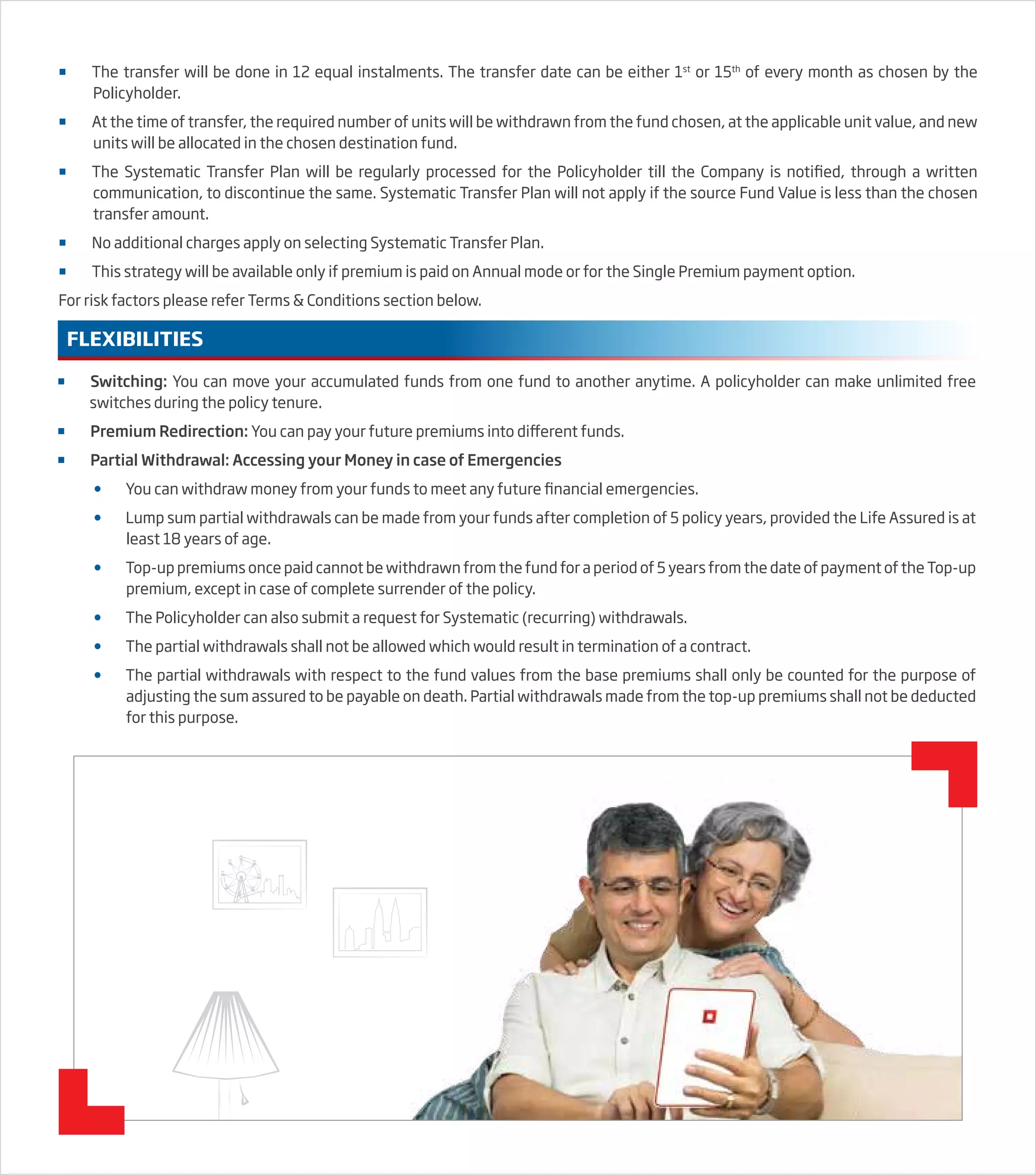  Switching: You can move your accumulated funds from one fund to another anytime. A policyholder can make unlimited free
switches during the policy tenure.
 Premium Redirection: You can pay your future premiums into different funds.
 Partial Withdrawal: Accessing your Money in case of Emergencies
 You can withdraw money from your funds to meet any future financial emergencies.
 Lump sum partial withdrawals can be made from your funds after completion of 5 policy years, provided the Life Assured is at
least 18 years of age.
 Top-up premiums once paid cannot be withdrawn from the fund for a period of 5 years from the date of payment of the Top-up
premium, except in case of complete surrender of the policy.
 The Policyholder can also submit a request for Systematic (recurring) withdrawals.
 The partial withdrawals shall not be allowed which would result in termination of a contract.
 The partial withdrawals with respect to the fund values from the base premiums shall only be counted for the purpose of
adjusting the sum assured to be payable on death. Partial withdrawals made from the top-up premiums shall not be deducted
for this purpose.
FLEXIBILITIES
 The transfer will be done in 12 equal instalments. The transfer date can be either 1st
or 15th
of every month as chosen by the
Policyholder.
 At the time of transfer, the required number of units will be withdrawn from the fund chosen, at the applicable unit value, and new
units will be allocated in the chosen destination fund.
 The Systematic Transfer Plan will be regularly processed for the Policyholder till the Company is notified, through a written
communication, to discontinue the same. Systematic Transfer Plan will not apply if the source Fund Value is less than the chosen
transfer amount.
 No additional charges apply on selecting Systematic Transfer Plan.
 This strategy will be available only if premium is paid on Annual mode or for the Single Premium payment option.
For risk factors please refer Terms & Conditions section below.
 