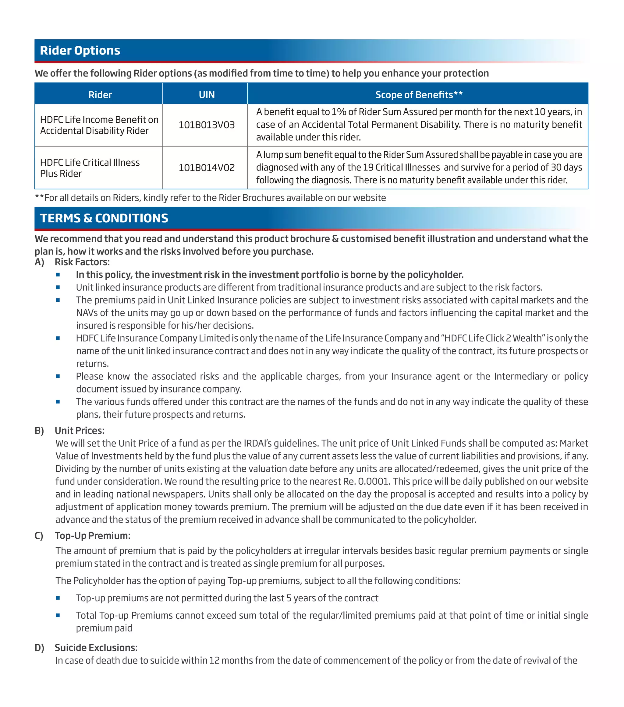 We offer the following Rider options (as modified from time to time) to help you enhance your protection
**For all details on Riders, kindly refer to the Rider Brochures available on our website
Rider Options
We recommend that you read and understand this product brochure & customised benefit illustration and understand what the
plan is, how it works and the risks involved before you purchase.
TERMS & CONDITIONS
A) Risk Factors:
 In this policy, the investment risk in the investment portfolio is borne by the policyholder.
 Unit linked insurance products are different from traditional insurance products and are subject to the risk factors.
 The premiums paid in Unit Linked Insurance policies are subject to investment risks associated with capital markets and the
NAVs of the units may go up or down based on the performance of funds and factors influencing the capital market and the
insured is responsible for his/her decisions.
 HDFC Life Insurance Company Limited is only the name of the Life Insurance Company and “HDFC Life Click 2 Wealth” is only the
name of the unit linked insurance contract and does not in any way indicate the quality of the contract, its future prospects or
returns.
 Please know the associated risks and the applicable charges, from your Insurance agent or the Intermediary or policy
document issued by insurance company.
 The various funds offered under this contract are the names of the funds and do not in any way indicate the quality of these
plans, their future prospects and returns.
B) Unit Prices:
We will set the Unit Price of a fund as per the IRDAI’s guidelines. The unit price of Unit Linked Funds shall be computed as: Market
Value of Investments held by the fund plus the value of any current assets less the value of current liabilities and provisions, if any.
Dividing by the number of units existing at the valuation date before any units are allocated/redeemed, gives the unit price of the
fund under consideration. We round the resulting price to the nearest Re. 0.0001. This price will be daily published on our website
and in leading national newspapers. Units shall only be allocated on the day the proposal is accepted and results into a policy by
adjustment of application money towards premium. The premium will be adjusted on the due date even if it has been received in
advance and the status of the premium received in advance shall be communicated to the policyholder.
C) Top-Up Premium:
The amount of premium that is paid by the policyholders at irregular intervals besides basic regular premium payments or single
premium stated in the contract and is treated as single premium for all purposes.
The Policyholder has the option of paying Top-up premiums, subject to all the following conditions:
 Top-up premiums are not permitted during the last 5 years of the contract
 Total Top-up Premiums cannot exceed sum total of the regular/limited premiums paid at that point of time or initial single
premium paid
D) Suicide Exclusions:
In case of death due to suicide within 12 months from the date of commencement of the policy or from the date of revival of the
Rider UIN Scope of Benefits**
HDFC Life Income Benefit on
Accidental Disability Rider
101B013V03
A benefit equal to 1% of Rider Sum Assured per month for the next 10 years, in
case of an Accidental Total Permanent Disability. There is no maturity benefit
available under this rider.
HDFC Life Critical Illness
Plus Rider
101B014V02
A lump sum benefit equal to the Rider Sum Assured shall be payable in case you are
diagnosed with any of the 19 Critical Illnesses and survive for a period of 30 days
following the diagnosis. There is no maturity benefit available under this rider.
 