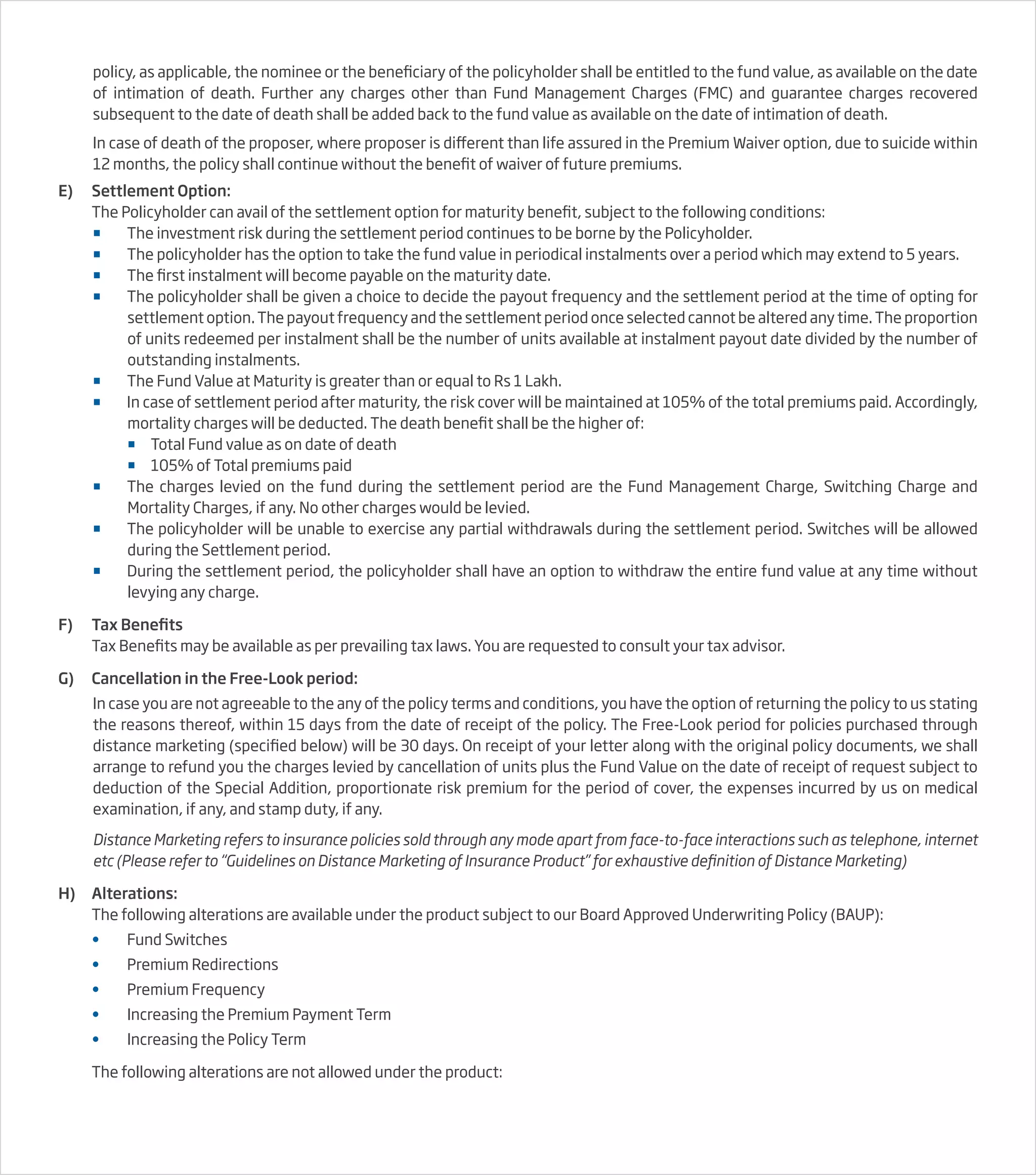 policy, as applicable, the nominee or the beneficiary of the policyholder shall be entitled to the fund value, as available on the date
of intimation of death. Further any charges other than Fund Management Charges (FMC) and guarantee charges recovered
subsequent to the date of death shall be added back to the fund value as available on the date of intimation of death.
In case of death of the proposer, where proposer is different than life assured in the Premium Waiver option, due to suicide within
12 months, the policy shall continue without the benefit of waiver of future premiums.
E) Settlement Option:
The Policyholder can avail of the settlement option for maturity benefit, subject to the following conditions:
 The investment risk during the settlement period continues to be borne by the Policyholder.
 The policyholder has the option to take the fund value in periodical instalments over a period which may extend to 5 years.
 The first instalment will become payable on the maturity date.
 The policyholder shall be given a choice to decide the payout frequency and the settlement period at the time of opting for
settlement option. The payout frequency and the settlement period once selected cannot be altered any time. The proportion
of units redeemed per instalment shall be the number of units available at instalment payout date divided by the number of
outstanding instalments.
 The Fund Value at Maturity is greater than or equal to Rs 1 Lakh.
 In case of settlement period after maturity, the risk cover will be maintained at 105% of the total premiums paid. Accordingly,
mortality charges will be deducted. The death benefit shall be the higher of:
 Total Fund value as on date of death
 105% of Total premiums paid
 The charges levied on the fund during the settlement period are the Fund Management Charge, Switching Charge and
Mortality Charges, if any. No other charges would be levied.
 The policyholder will be unable to exercise any partial withdrawals during the settlement period. Switches will be allowed
during the Settlement period.
 During the settlement period, the policyholder shall have an option to withdraw the entire fund value at any time without
levying any charge.
F) Tax Benefits
Tax Benefits may be available as per prevailing tax laws. You are requested to consult your tax advisor.
G) Cancellation in the Free-Look period:
In case you are not agreeable to the any of the policy terms and conditions, you have the option of returning the policy to us stating
the reasons thereof, within 15 days from the date of receipt of the policy. The Free-Look period for policies purchased through
distance marketing (specified below) will be 30 days. On receipt of your letter along with the original policy documents, we shall
arrange to refund you the charges levied by cancellation of units plus the Fund Value on the date of receipt of request subject to
deduction of the Special Addition, proportionate risk premium for the period of cover, the expenses incurred by us on medical
examination, if any, and stamp duty, if any.
Distance Marketing refers to insurance policies sold through any mode apart from face-to-face interactions such as telephone, internet
etc (Please refer to “Guidelines on Distance Marketing of Insurance Product” for exhaustive definition of Distance Marketing)
H) Alterations:
The following alterations are available under the product subject to our Board Approved Underwriting Policy (BAUP):
• Fund Switches
• Premium Redirections
• Premium Frequency
• Increasing the Premium Payment Term
• Increasing the Policy Term
The following alterations are not allowed under the product:
 