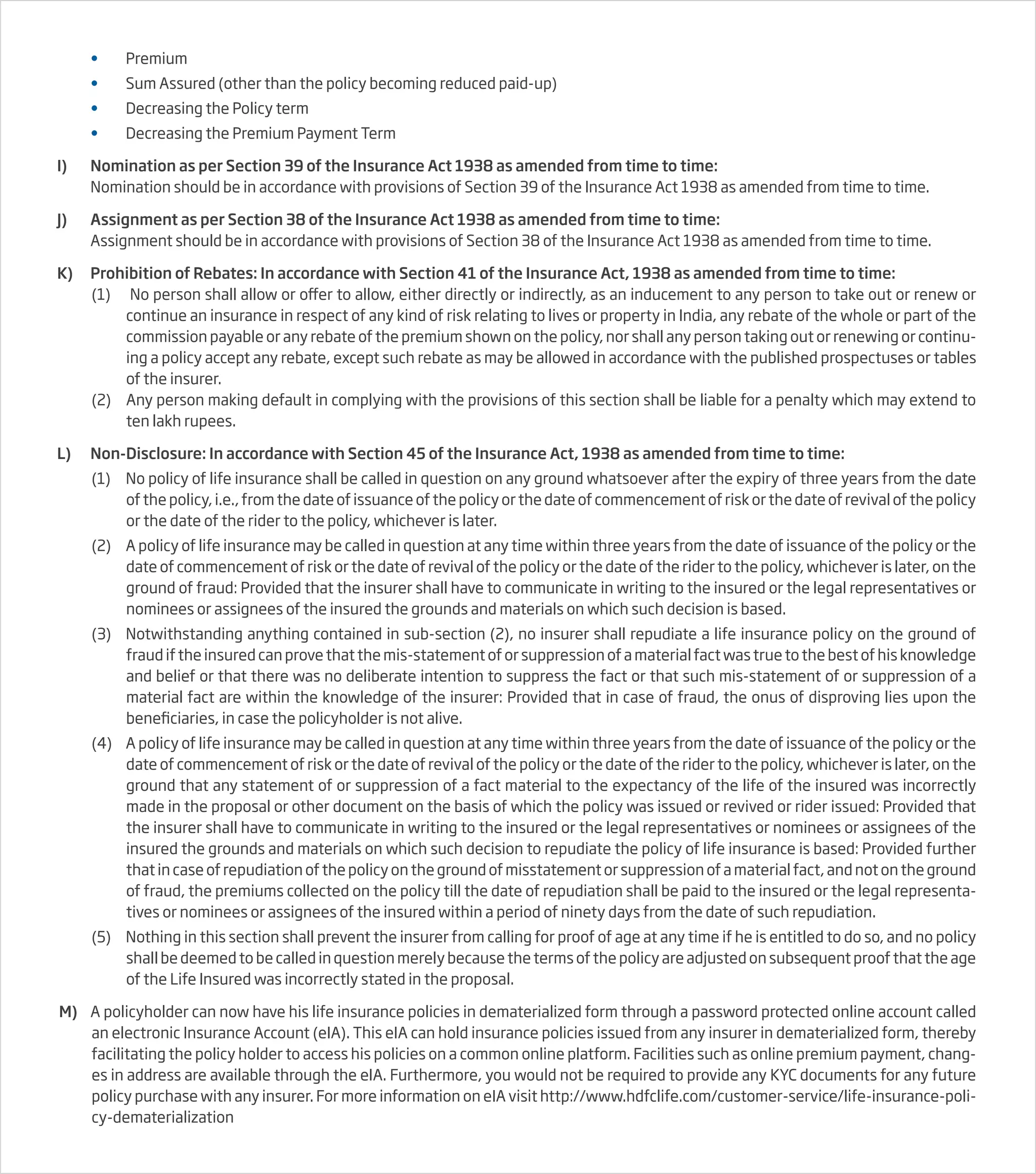 • Premium
• Sum Assured (other than the policy becoming reduced paid-up)
• Decreasing the Policy term
• Decreasing the Premium Payment Term
I) Nomination as per Section 39 of the Insurance Act 1938 as amended from time to time:
Nomination should be in accordance with provisions of Section 39 of the Insurance Act 1938 as amended from time to time.
J) Assignment as per Section 38 of the Insurance Act 1938 as amended from time to time:
Assignment should be in accordance with provisions of Section 38 of the Insurance Act 1938 as amended from time to time.
K) Prohibition of Rebates: In accordance with Section 41 of the Insurance Act, 1938 as amended from time to time:
(1) No person shall allow or offer to allow, either directly or indirectly, as an inducement to any person to take out or renew or
continue an insurance in respect of any kind of risk relating to lives or property in India, any rebate of the whole or part of the
commission payable or any rebate of the premium shown on the policy, nor shall any person taking out or renewing or continu-
ing a policy accept any rebate, except such rebate as may be allowed in accordance with the published prospectuses or tables
of the insurer.
(2) Any person making default in complying with the provisions of this section shall be liable for a penalty which may extend to
ten lakh rupees.
L) Non-Disclosure: In accordance with Section 45 of the Insurance Act, 1938 as amended from time to time:
(1) No policy of life insurance shall be called in question on any ground whatsoever after the expiry of three years from the date
of the policy, i.e., from the date of issuance of the policy or the date of commencement of risk or the date of revival of the policy
or the date of the rider to the policy, whichever is later.
(2) A policy of life insurance may be called in question at any time within three years from the date of issuance of the policy or the
date of commencement of risk or the date of revival of the policy or the date of the rider to the policy, whichever is later, on the
ground of fraud: Provided that the insurer shall have to communicate in writing to the insured or the legal representatives or
nominees or assignees of the insured the grounds and materials on which such decision is based.
(3) Notwithstanding anything contained in sub-section (2), no insurer shall repudiate a life insurance policy on the ground of
fraud if the insured can prove that the mis-statement of or suppression of a material fact was true to the best of his knowledge
and belief or that there was no deliberate intention to suppress the fact or that such mis-statement of or suppression of a
material fact are within the knowledge of the insurer: Provided that in case of fraud, the onus of disproving lies upon the
beneficiaries, in case the policyholder is not alive.
(4) A policy of life insurance may be called in question at any time within three years from the date of issuance of the policy or the
date of commencement of risk or the date of revival of the policy or the date of the rider to the policy, whichever is later, on the
ground that any statement of or suppression of a fact material to the expectancy of the life of the insured was incorrectly
made in the proposal or other document on the basis of which the policy was issued or revived or rider issued: Provided that
the insurer shall have to communicate in writing to the insured or the legal representatives or nominees or assignees of the
insured the grounds and materials on which such decision to repudiate the policy of life insurance is based: Provided further
that in case of repudiation of the policy on the ground of misstatement or suppression of a material fact, and not on the ground
of fraud, the premiums collected on the policy till the date of repudiation shall be paid to the insured or the legal representa-
tives or nominees or assignees of the insured within a period of ninety days from the date of such repudiation.
(5) Nothing in this section shall prevent the insurer from calling for proof of age at any time if he is entitled to do so, and no policy
shall be deemed to be called in question merely because the terms of the policy are adjusted on subsequent proof that the age
of the Life Insured was incorrectly stated in the proposal.
M) A policyholder can now have his life insurance policies in dematerialized form through a password protected online account called
an electronic Insurance Account (eIA). This eIA can hold insurance policies issued from any insurer in dematerialized form, thereby
facilitating the policy holder to access his policies on a common online platform. Facilities such as online premium payment, chang-
es in address are available through the eIA. Furthermore, you would not be required to provide any KYC documents for any future
policy purchase with any insurer. For more information on eIA visit http://www.hdfclife.com/customer-service/life-insurance-poli-
cy-dematerialization
 