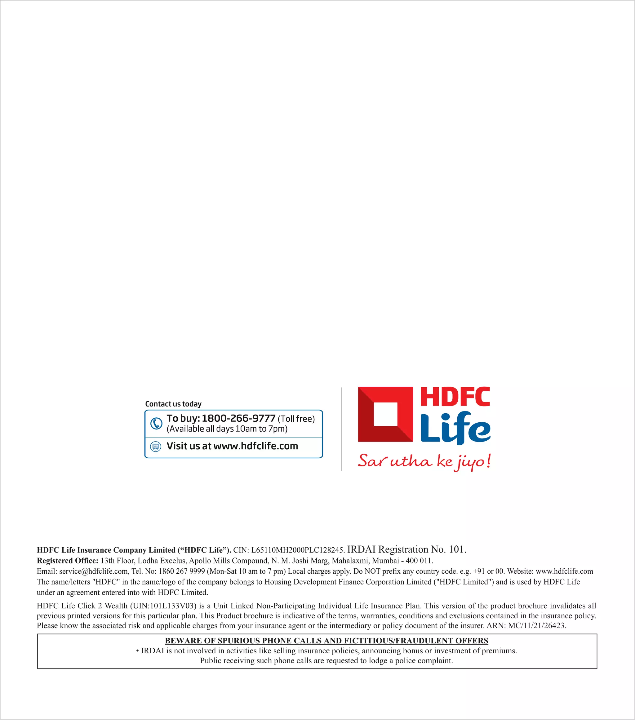 HDFC Life Insurance Company Limited (“HDFC Life”). CIN: L65110MH2000PLC128245. IRDAI Registration No. 101.
Registered Office: 13th Floor, Lodha Excelus, Apollo Mills Compound, N. M. Joshi Marg, Mahalaxmi, Mumbai - 400 011.
Email: service@hdfclife.com, Tel. No: 1860 267 9999 (Mon-Sat 10 am to 7 pm) Local charges apply. Do NOT prefix any country code. e.g. +91 or 00. Website: www.hdfclife.com
The name/letters "HDFC" in the name/logo of the company belongs to Housing Development Finance Corporation Limited ("HDFC Limited") and is used by HDFC Life
under an agreement entered into with HDFC Limited.
HDFC Life Click 2 Wealth (UIN:101L133V03) is a Unit Linked Non-Participating Individual Life Insurance Plan. This version of the product brochure invalidates all
previous printed versions for this particular plan. This Product brochure is indicative of the terms, warranties, conditions and exclusions contained in the insurance policy.
Please know the associated risk and applicable charges from your insurance agent or the intermediary or policy document of the insurer. ARN: MC/11/21/26423.
BEWARE OF SPURIOUS PHONE CALLS AND FICTITIOUS/FRAUDULENT OFFERS
• IRDAI is not involved in activities like selling insurance policies, announcing bonus or investment of premiums.
Public receiving such phone calls are requested to lodge a police complaint.
Contact us today
To buy: 1800-266-9777 (Toll free)
(Available all days 10am to 7pm)
Visit us at www.hdfclife.com
 
