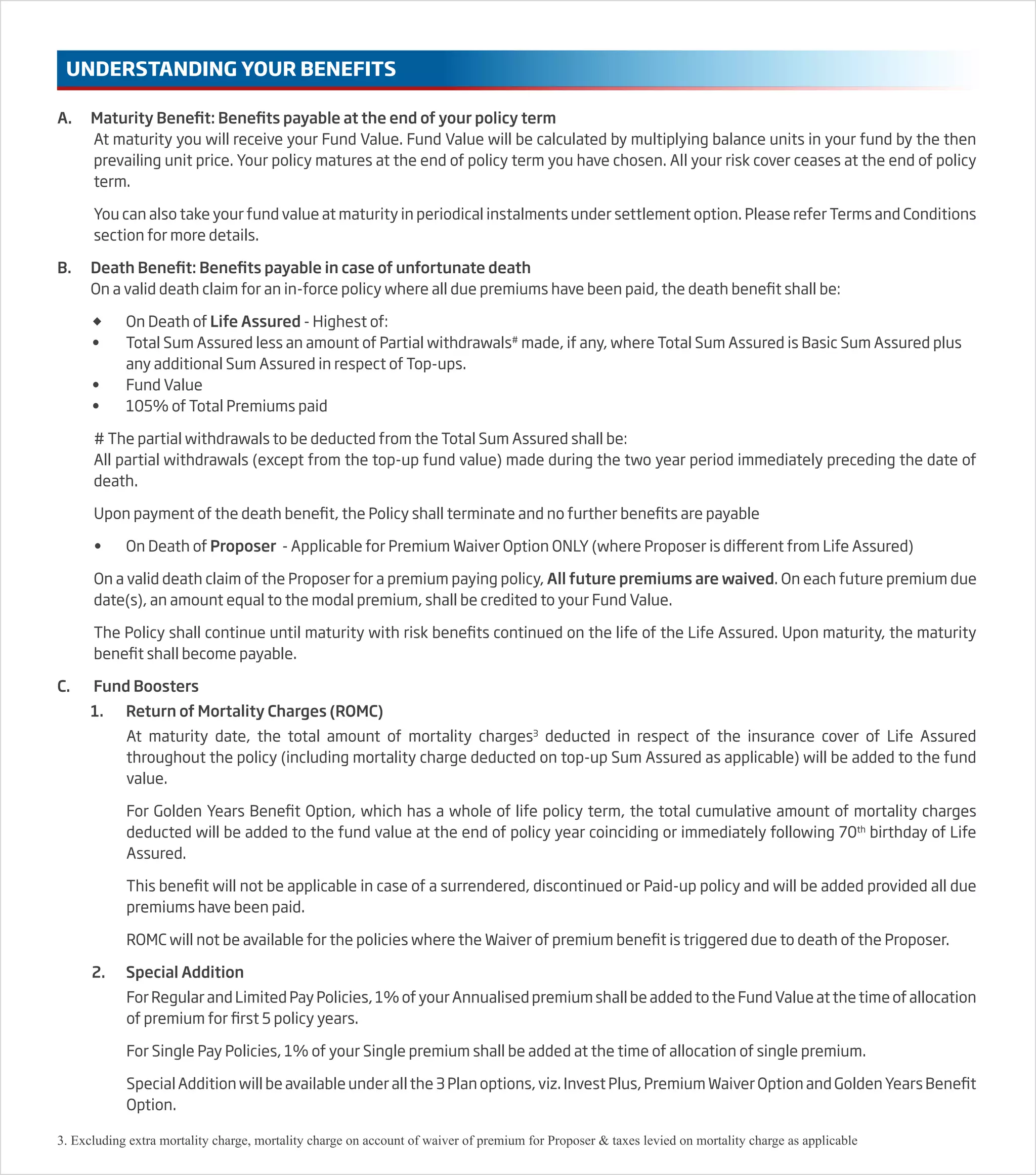 A. Maturity Benefit: Benefits payable at the end of your policy term
At maturity you will receive your Fund Value. Fund Value will be calculated by multiplying balance units in your fund by the then
prevailing unit price. Your policy matures at the end of policy term you have chosen. All your risk cover ceases at the end of policy
term.
You can also take your fund value at maturity in periodical instalments under settlement option. Please refer Terms and Conditions
section for more details.
B. Death Benefit: Benefits payable in case of unfortunate death
On a valid death claim for an in-force policy where all due premiums have been paid, the death benefit shall be:
 On Death of Life Assured - Highest of:
• Total Sum Assured less an amount of Partial withdrawals#
made, if any, where Total Sum Assured is Basic Sum Assured plus
any additional Sum Assured in respect of Top-ups.
• Fund Value
• 105% of Total Premiums paid
# The partial withdrawals to be deducted from the Total Sum Assured shall be:
All partial withdrawals (except from the top-up fund value) made during the two year period immediately preceding the date of
death.
Upon payment of the death benefit, the Policy shall terminate and no further benefits are payable
• On Death of Proposer - Applicable for Premium Waiver Option ONLY (where Proposer is different from Life Assured)
On a valid death claim of the Proposer for a premium paying policy, All future premiums are waived. On each future premium due
date(s), an amount equal to the modal premium, shall be credited to your Fund Value.
The Policy shall continue until maturity with risk benefits continued on the life of the Life Assured. Upon maturity, the maturity
benefit shall become payable.
C. Fund Boosters
1. Return of Mortality Charges (ROMC)
At maturity date, the total amount of mortality charges3
deducted in respect of the insurance cover of Life Assured
throughout the policy (including mortality charge deducted on top-up Sum Assured as applicable) will be added to the fund
value.
For Golden Years Benefit Option, which has a whole of life policy term, the total cumulative amount of mortality charges
deducted will be added to the fund value at the end of policy year coinciding or immediately following 70th
birthday of Life
Assured.
This benefit will not be applicable in case of a surrendered, discontinued or Paid-up policy and will be added provided all due
premiums have been paid.
ROMC will not be available for the policies where the Waiver of premium benefit is triggered due to death of the Proposer.
2. Special Addition
For Regular and Limited Pay Policies, 1% of your Annualised premium shall be added to the Fund Value at the time of allocation
of premium for first 5 policy years.
For Single Pay Policies, 1% of your Single premium shall be added at the time of allocation of single premium.
Special Addition will be available under all the 3 Plan options, viz. Invest Plus, Premium Waiver Option and Golden Years Benefit
Option.
UNDERSTANDING YOUR BENEFITS
3. Excluding extra mortality charge, mortality charge on account of waiver of premium for Proposer & taxes levied on mortality charge as applicable
 