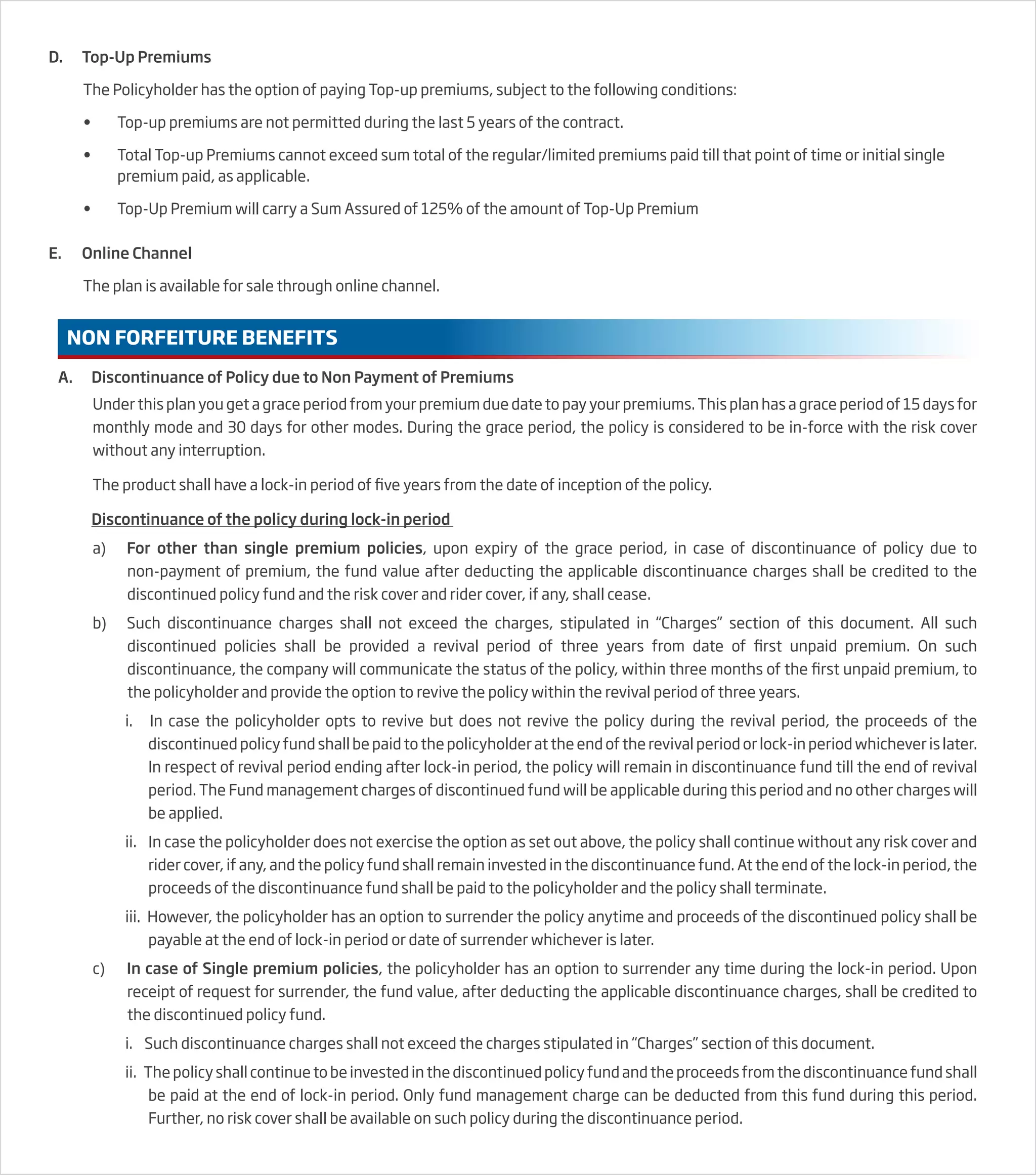 D. Top-Up Premiums
The Policyholder has the option of paying Top-up premiums, subject to the following conditions:
• Top-up premiums are not permitted during the last 5 years of the contract.
• Total Top-up Premiums cannot exceed sum total of the regular/limited premiums paid till that point of time or initial single
premium paid, as applicable.
• Top-Up Premium will carry a Sum Assured of 125% of the amount of Top-Up Premium
E. Online Channel
The plan is available for sale through online channel.
NON FORFEITURE BENEFITS
A. Discontinuance of Policy due to Non Payment of Premiums
Under this plan you get a grace period from your premium due date to pay your premiums. This plan has a grace period of 15 days for
monthly mode and 30 days for other modes. During the grace period, the policy is considered to be in-force with the risk cover
without any interruption.
The product shall have a lock-in period of five years from the date of inception of the policy.
Discontinuance of the policy during lock-in period
a) For other than single premium policies, upon expiry of the grace period, in case of discontinuance of policy due to
non-payment of premium, the fund value after deducting the applicable discontinuance charges shall be credited to the
discontinued policy fund and the risk cover and rider cover, if any, shall cease.
b) Such discontinuance charges shall not exceed the charges, stipulated in “Charges” section of this document. All such
discontinued policies shall be provided a revival period of three years from date of first unpaid premium. On such
discontinuance, the company will communicate the status of the policy, within three months of the first unpaid premium, to
the policyholder and provide the option to revive the policy within the revival period of three years.
i. In case the policyholder opts to revive but does not revive the policy during the revival period, the proceeds of the
discontinued policy fund shall be paid to the policyholder at the end of the revival period or lock-in period whichever is later.
In respect of revival period ending after lock-in period, the policy will remain in discontinuance fund till the end of revival
period. The Fund management charges of discontinued fund will be applicable during this period and no other charges will
be applied.
ii. In case the policyholder does not exercise the option as set out above, the policy shall continue without any risk cover and
rider cover, if any, and the policy fund shall remain invested in the discontinuance fund. At the end of the lock-in period, the
proceeds of the discontinuance fund shall be paid to the policyholder and the policy shall terminate.
iii. However, the policyholder has an option to surrender the policy anytime and proceeds of the discontinued policy shall be
payable at the end of lock-in period or date of surrender whichever is later.
c) In case of Single premium policies, the policyholder has an option to surrender any time during the lock-in period. Upon
receipt of request for surrender, the fund value, after deducting the applicable discontinuance charges, shall be credited to
the discontinued policy fund.
i. Such discontinuance charges shall not exceed the charges stipulated in “Charges” section of this document.
ii. The policy shall continue to be invested in the discontinued policy fund and the proceeds from the discontinuance fund shall
be paid at the end of lock-in period. Only fund management charge can be deducted from this fund during this period.
Further, no risk cover shall be available on such policy during the discontinuance period.
 