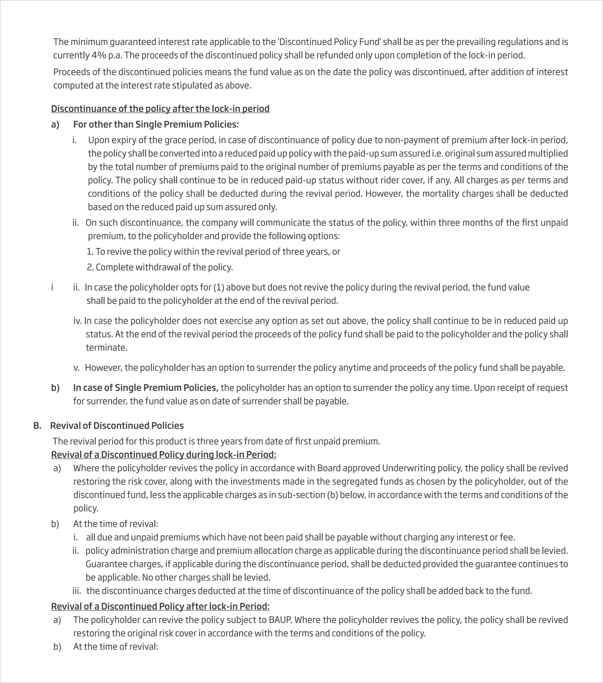 The minimum guaranteed interest rate applicable to the ‘Discontinued Policy Fund’ shall be as per the prevailing regulations and is
currently 4% p.a. The proceeds of the discontinued policy shall be refunded only upon completion of the lock-in period.
Proceeds of the discontinued policies means the fund value as on the date the policy was discontinued, after addition of interest
computed at the interest rate stipulated as above.
Discontinuance of the policy after the lock-in period
a) For other than Single Premium Policies:
i. Upon expiry of the grace period, in case of discontinuance of policy due to non-payment of premium after lock-in period,
the policy shall be converted into a reduced paid up policy with the paid-up sum assured i.e. original sum assured multiplied
by the total number of premiums paid to the original number of premiums payable as per the terms and conditions of the
policy. The policy shall continue to be in reduced paid-up status without rider cover, if any. All charges as per terms and
conditions of the policy shall be deducted during the revival period. However, the mortality charges shall be deducted
based on the reduced paid up sum assured only.
ii. On such discontinuance, the company will communicate the status of the policy, within three months of the first unpaid
premium, to the policyholder and provide the following options:
1. To revive the policy within the revival period of three years, or
2. Complete withdrawal of the policy.
i ii. In case the policyholder opts for (1) above but does not revive the policy during the revival period, the fund value
shall be paid to the policyholder at the end of the revival period.
iv. In case the policyholder does not exercise any option as set out above, the policy shall continue to be in reduced paid up
status. At the end of the revival period the proceeds of the policy fund shall be paid to the policyholder and the policy shall
terminate.
v. However, the policyholder has an option to surrender the policy anytime and proceeds of the policy fund shall be payable.
b) In case of Single Premium Policies, the policyholder has an option to surrender the policy any time. Upon receipt of request
for surrender, the fund value as on date of surrender shall be payable.
B. Revival of Discontinued Policies
The revival period for this product is three years from date of first unpaid premium.
Revival of a Discontinued Policy during lock-in Period:
a) Where the policyholder revives the policy in accordance with Board approved Underwriting policy, the policy shall be revived
restoring the risk cover, along with the investments made in the segregated funds as chosen by the policyholder, out of the
discontinued fund, less the applicable charges as in sub-section (b) below, in accordance with the terms and conditions of the
policy.
b) At the time of revival:
i. all due and unpaid premiums which have not been paid shall be payable without charging any interest or fee.
ii. policy administration charge and premium allocation charge as applicable during the discontinuance period shall be levied.
Guarantee charges, if applicable during the discontinuance period, shall be deducted provided the guarantee continues to
be applicable. No other charges shall be levied.
iii. the discontinuance charges deducted at the time of discontinuance of the policy shall be added back to the fund.
Revival of a Discontinued Policy after lock-in Period:
a) The policyholder can revive the policy subject to BAUP. Where the policyholder revives the policy, the policy shall be revived
restoring the original risk cover in accordance with the terms and conditions of the policy.
b) At the time of revival:
 