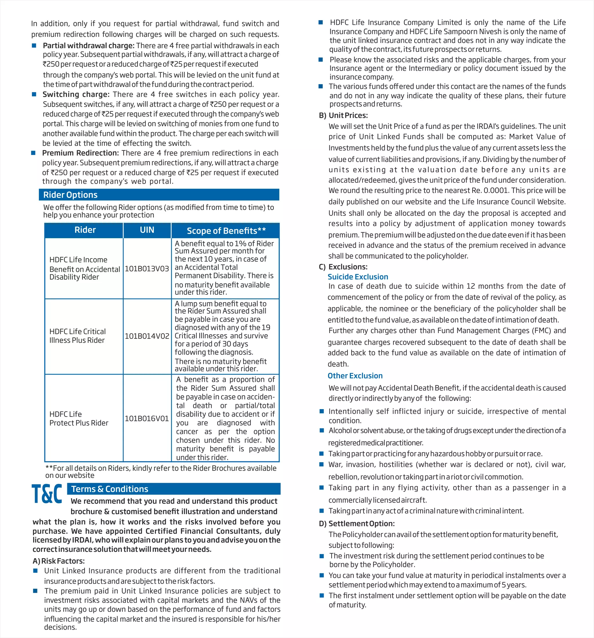 In addition, only if you request for partial withdrawal, fund switch and
premium redirection following charges will be charged on such requests.
 Partial withdrawal charge: There are 4 free partial withdrawals in each
policyyear.Subsequentpartialwithdrawals,ifany,willattractachargeof
`250perrequestorareducedchargeof`25perrequestifexecuted
through the company's web portal. This will be levied on the unit fund at
thetimeofpartwithdrawalofthefundduringthecontractperiod.
 Switching charge: There are 4 free switches in each policy year.
Subsequent switches, if any, will attract a charge of `250 per request or a
reduced charge of `25 per request if executed through the company's web
portal. This charge will be levied on switching of monies from one fund to
another available fund within the product. The charge per each switch will
be levied at the time of effecting the switch.
 Premium Redirection: There are 4 free premium redirections in each
policy year. Subsequent premium redirections, if any, will attract a charge
of `250 per request or a reduced charge of `25 per request if executed
through the company's web portal.
Rider Options
B) UnitPrices:
We will set the Unit Price of a fund as per the IRDAI's guidelines. The unit
price of Unit Linked Funds shall be computed as: Market Value of
Investments held by the fund plus the value of any current assets less the
value of current liabilities and provisions, if any. Dividing by the number of
units existing at the valuation date before any units are
allocated/redeemed,givestheunitpriceofthefundunderconsideration.
We round the resulting price to the nearest Re. 0.0001. This price will be
daily published on our website and the Life Insurance Council Website.
Units shall only be allocated on the day the proposal is accepted and
results into a policy by adjustment of application money towards
premium.Thepremiumwillbeadjustedontheduedateevenifithasbeen
received in advance and the status of the premium received in advance
shall be communicated to the policyholder.
C) Exclusions:
Suicide Exclusion
In case of death due to suicide within 12 months from the date of
commencement of the policy or from the date of revival of the policy, as
applicable, the nominee or the bene of the policyholder shall be
entitledtothefundvalue,asavailableonthedateofintimationofdeath.
Further any charges other than Fund Management Charges (FMC) and
guarantee charges recovered subsequent to the date of death shall be
added back to the fund value as available on the date of intimation of
death.
 HDFC Life Insurance Company Limited is only the name of the Life
Insurance Company and HDFC Life Sampoorn Nivesh is only the name of
the unit linked insurance contract and does not in any way indicate the
qualityofthecontract,itsfutureprospectsorreturns.
 Please know the associated risks and the applicable charges, from your
Insurance agent or the Intermediary or policy document issued by the
insurancecompany.
 The various funds o ered under this contact are the names of the funds
and do not in any way indicate the quality of these plans, their future
prospectsandreturns.
A)RiskFactors:
 Unit Linked Insurance products are different from the traditional
insuranceproductsandaresubjecttotheriskfactors.
 The premium paid in Unit Linked Insurance policies are subject to
investment risks associated with capital markets and the NAVs of the
units may go up or down based on the performance of fund and factors
in the capital market and the insured is responsible for his/her
decisions.
We recommend that you read and understand this product
brochure & customised bene illustration and understand
what the plan is, how it works and the risks involved before you
purchase. We have appointed Certified Financial Consultants, duly
licensedbyIRDAI,whowillexplainourplanstoyouandadviseyouonthe
correctinsurancesolutionthatwillmeetyourneeds.
Terms & Conditions
T&C
help you enhance your protection
Rider UIN
HDFC Life Income
Disability Rider
101B013V03
Sum Assured per month for
the next 10 years, in case of
an Accidental Total
Permanent Disability. There is
under this rider.
HDFC Life Critical
Illness Plus Rider
101B014V02
the Rider Sum Assured shall
HDFC Life
Protect Plus Rider
101B016V01
be payable in case you are
diagnosed with any of the 19
Critical Illnesses and survive
for a period of 30 days
following the diagnosis.
available under this rider.
Other Exclusion
WewillnotpayAccidentalDeathBene iftheaccidentaldeathiscaused
directlyorindirectlybyanyof the following:
 Intentionally self inflicted injury or suicide, irrespective of mental
condition.
 Alcoholorsolventabuse,orthetakingofdrugsexceptunderthedirectionofa
registeredmedicalpractitioner.
 Takingpartorpracticingforanyhazardoushobbyorpursuitorrace.
 War, invasion, hostilities (whether war is declared or not), civil war,
rebellion,revolutionortakingpartinariotorcivilcommotion.
 Taking part in any flying activity, other than as a passenger in a
commerciallylicensedaircraft.
 Takingpartinanyactofacriminalnaturewithcriminalintent.
D) SettlementOption:
ThePolicyholdercanavailofthesettlementoptionformaturitybene
subjecttofollowing:


You can take your fund value at maturity in periodical instalments over a
settlementperiodwhichmayextendtoamaximumof5years.
 The instalment under settlement option will be payable on the date
ofmaturity.
The investment risk during the settlement period continues to be
borne by the Policyholder.
**For all details on Riders, kindly refer to the Rider Brochures available
on our website
A benefit as a proportion of
the Rider Sum Assured shall
be payable in case on acciden-
tal death or partial/total
disability due to accident or if
you are diagnosed with
cancer as per the option
chosen under this rider. No
maturity benefit is payable
under this rider.
 