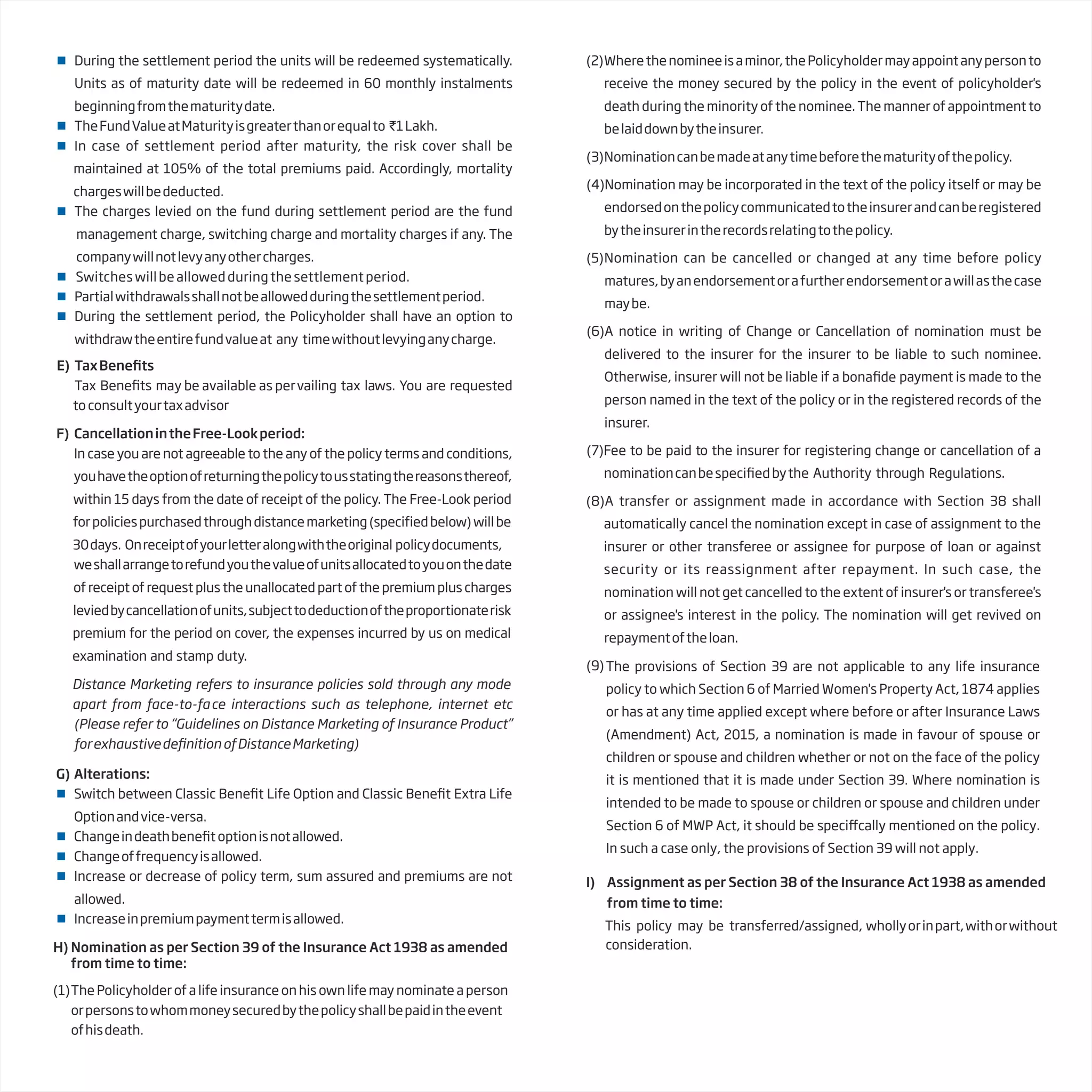 H) Nomination as per Section 39 of the Insurance Act 1938 as amended
from time to time:
(1)The Policyholder of a life insurance on his own life may nominate a person
orpersonstowhommoneysecuredbythepolicyshallbepaidintheevent
ofhisdeath.
(2)Wherethenomineeisaminor,thePolicyholdermayappointanypersonto
receive the money secured by the policy in the event of policyholder's
death during the minority of the nominee. The manner of appointment to
belaiddownbytheinsurer.
(3)Nominationcanbemadeatanytimebeforethematurityofthepolicy.
(4)Nomination may be incorporated in the text of the policy itself or may be
endorsedonthepolicycommunicatedtotheinsurerandcanberegistered
bytheinsurerintherecordsrelatingtothepolicy.
(5)Nomination can be cancelled or changed at any time before policy
matures,byanendorsementorafurtherendorsementorawillasthecase
maybe.
(6)A notice in writing of Change or Cancellation of nomination must be
delivered to the insurer for the insurer to be liable to such nominee.
Otherwise, insurer will not be liable if a payment is made to the
person named in the text of the policy or in the registered records of the
insurer.
(7)Fee to be paid to the insurer for registering change or cancellation of a
nominationcanbe bythe Authority through Regulations.
(8)A transfer or assignment made in accordance with Section 38 shall
automatically cancel the nomination except in case of assignment to the
insurer or other transferee or assignee for purpose of loan or against
security or its reassignment after repayment. In such case, the
nomination will not get cancelled to the extent of insurer's or transferee's
or assignee's interest in the policy. The nomination will get revived on
repaymentoftheloan.
(9)
I) Assignment as per Section 38 of the Insurance Act 1938 as amended
from time to time:
This policy may be transferred/assigned, whollyorinpart,withorwithout
consideration.
 During the settlement period the units will be redeemed systematically.
Units as of maturity date will be redeemed in 60 monthly instalments
beginningfromthematuritydate.
 TheFundValueatMaturityisgreaterthanorequalto `1Lakh.
 In case of settlement period after maturity, the risk cover shall be
maintained at 105% of the total premiums paid. Accordingly, mortality
chargeswillbededucted.
 The charges levied on the fund during settlement period are the fund
management charge, switching charge and mortality charges if any. The
companywillnotlevyanyothercharges.
 Switches will be allowed during the settlement period.
 Partialwithdrawalsshallnotbeallowedduringthesettlementperiod.
 During the settlement period, the Policyholder shall have an option to
withdrawtheentirefundvalueat any timewithoutlevyinganycharge.
E) TaxBene
Tax Bene vailing tax laws. You are requested
to consultyourtaxadvisor
F) CancellationintheFree-Lookperiod:
In case you are not agreeable to the any of the policy terms and conditions,
youhavetheoptionofreturningthepolicytousstatingthereasonsthereof,
within 15 days from the date of receipt of the policy. The Free-Look period
forpoliciespurchasedthroughdistancemarketing(specifiedbelow)willbe
30days. Onreceiptofyourletteralongwiththeoriginal policydocuments,
weshallarrangetorefundyouthevalueofunitsallocatedtoyouonthedate
of receipt of request plus the unallocated part of the premium plus charges
leviedbycancellationofunits,subjecttodeductionoftheproportionaterisk
premium for the period on cover, the expenses incurred by us on medical
examination and stamp duty.
Distance Marketing refers to insurance policies sold through any mode
apart from face-to-face interactions such as telephone, internet etc
(Please refer to “Guidelines on Distance Marketing of Insurance Product”
forexhaustivede ofDistanceMarketing)
G) Alterations:
 Switch between Classic Bene Life Option and Classic Bene Extra Life
Optionandvice-versa.
 Changeindeathbene optionisnotallowed.
 Changeoffrequencyisallowed.
 Increase or decrease of policy term, sum assured and premiums are not
allowed.
 Increaseinpremiumpaymenttermisallowed.
may be available as per
The provisions of Section 39 are not applicable to any life insurance
policy to which Section 6 of Married Women's Property Act, 1874 applies
or has at any time applied except where before or after Insurance Laws
(Amendment) Act, 2015, a nomination is made in favour of spouse or
children or spouse and children whether or not on the face of the policy
it is mentioned that it is made under Section 39. Where nomination is
intended to be made to spouse or children or spouse and children under
Section 6 of MWP Act, it should be speciffcally mentioned on the policy.
In such a case only, the provisions of Section 39 will not apply.
 