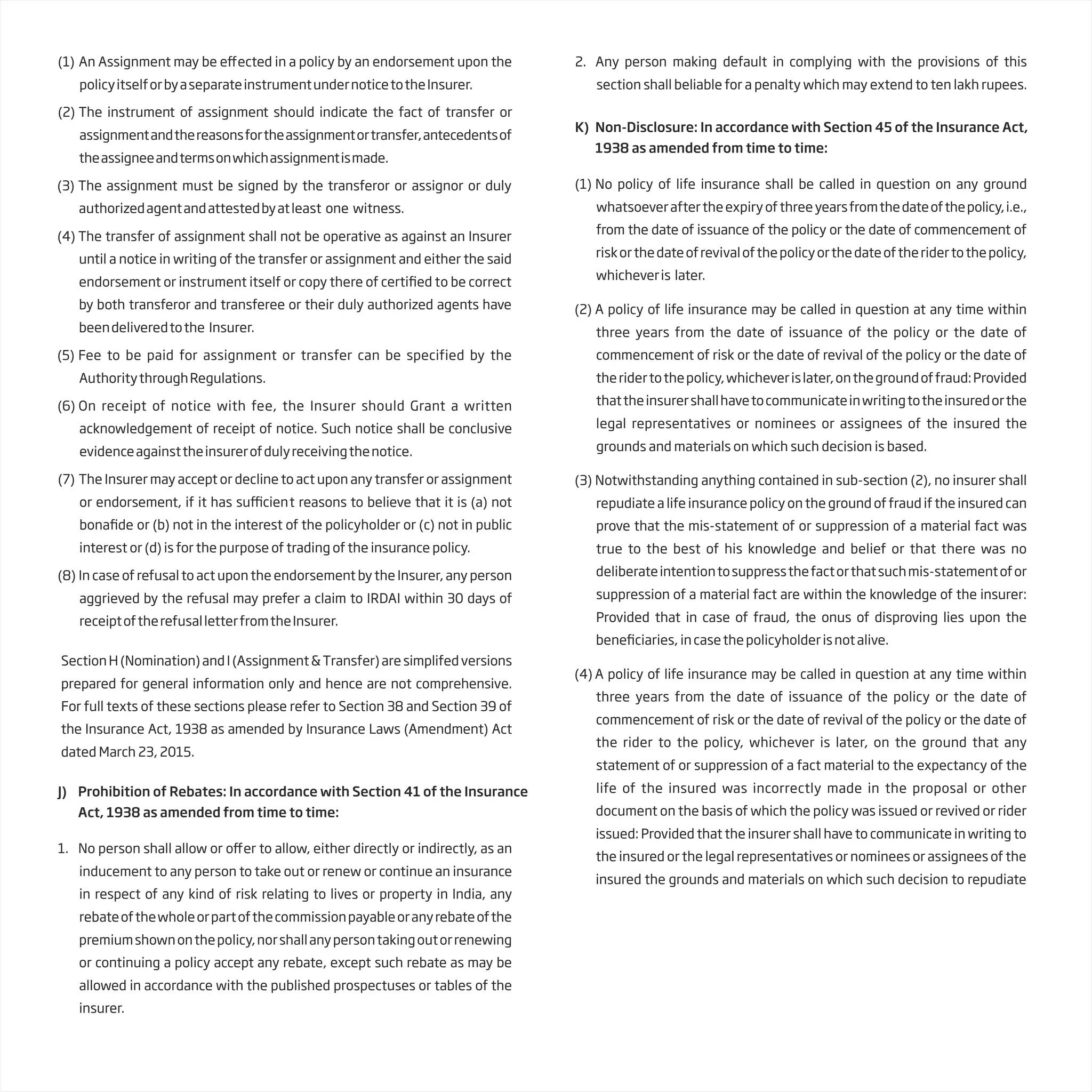(1) An Assignment may be e ected in a policy by an endorsement upon the
policyitselforbyaseparateinstrumentundernoticetotheInsurer.
(2) The instrument of assignment should indicate the fact of transfer or
assignmentandthereasonsfortheassignmentortransfer,antecedentsof
theassigneeandtermsonwhichassignmentismade.
(3) The assignment must be signed by the transferor or assignor or duly
authorizedagentandattestedbyatleast one witness.
(4) The transfer of assignment shall not be operative as against an Insurer
until a notice in writing of the transfer or assignment and either the said
endorsement or instrument itself or copy there of c o be correct
by both transferor and transferee or their duly authorized agents have
beendeliveredtothe Insurer.
(5) Fee to be paid for assignment or transfer can be specified by the
AuthoritythroughRegulations.
(6) On receipt of notice with fee, the Insurer should Grant a written
acknowledgement of receipt of notice. Such notice shall be conclusive
evidenceagainsttheinsurerofdulyreceivingthenotice.
(7) The Insurer may accept or decline to act upon any transfer or assignment
or endorsement, if it has t reasons to believe that it is (a) not
or (b) not in the interest of the policyholder or (c) not in public
interest or (d) is for the purpose of trading of the insurance policy.
(8) In case of refusal to act upon the endorsement by the Insurer, any person
aggrieved by the refusal may prefer a claim to IRDAI within 30 days of
receiptoftherefusalletterfromtheInsurer.
J) Prohibition of Rebates: In accordance with Section 41 of the Insurance
Act, 1938 as amended from time to time:
1. No person shall allow or o er to allow, either directly or indirectly, as an
inducement to any person to take out or renew or continue an insurance
in respect of any kind of risk relating to lives or property in India, any
rebateofthewholeorpartofthecommissionpayableoranyrebateofthe
premiumshownonthepolicy,norshallanypersontakingoutorrenewing
or continuing a policy accept any rebate, except such rebate as may be
allowed in accordance with the published prospectuses or tables of the
insurer.
2. Any person making default in complying with the provisions of this
section shall beliable for a penalty which may extend to ten lakh rupees.
K) Non-Disclosure: In accordance with Section 45 of the Insurance Act,
1938 as amended from time to time:
(1) No policy of life insurance shall be called in question on any ground
whatsoeveraftertheexpiryofthreeyearsfromthedateofthepolicy,i.e.,
from the date of issuance of the policy or the date of commencement of
riskorthedateofrevivalofthepolicyorthedateoftheridertothepolicy,
whicheveris later.
(2) A policy of life insurance may be called in question at any time within
three years from the date of issuance of the policy or the date of
commencement of risk or the date of revival of the policy or the date of
theridertothepolicy,whicheverislater,onthegroundoffraud:Provided
thattheinsurershallhavetocommunicateinwritingtotheinsuredorthe
legal representatives or nominees or assignees of the insured the
grounds and materials on which such decision is based.
(3) Notwithstanding anything contained in sub-section (2), no insurer shall
repudiate a life insurance policy on the ground of fraud if the insured can
prove that the mis-statement of or suppression of a material fact was
true to the best of his knowledge and belief or that there was no
deliberateintentiontosuppressthefactorthatsuchmis-statementofor
suppression of a material fact are within the knowledge of the insurer:
Provided that in case of fraud, the onus of disproving lies upon the
bene incasethepolicyholderisnotalive.
(4) A policy of life insurance may be called in question at any time within
three years from the date of issuance of the policy or the date of
commencement of risk or the date of revival of the policy or the date of
the rider to the policy, whichever is later, on the ground that any
statement of or suppression of a fact material to the expectancy of the
life of the insured was incorrectly made in the proposal or other
document on the basis of which the policy was issued or revived or rider
issued: Provided that the insurer shall have to communicate in writing to
the insured or the legal representatives or nominees or assignees of the
insured the grounds and materials on which such decision to repudiate
SectionH(Nomination)andI(Assignment&Transfer)aresimplifedversions
prepared for general information only and hence are not comprehensive.
For full texts of these sections please refer to Section 38 and Section 39 of
the Insurance Act, 1938 as amended by Insurance Laws (Amendment) Act
dated March 23, 2015.
 