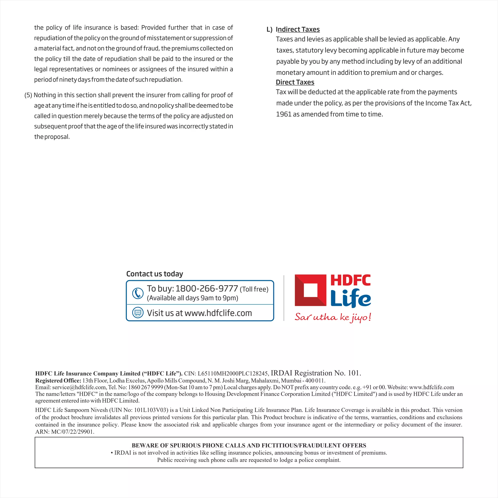 HDFC Life Insurance Company Limited (“HDFC Life”). CIN: L65110MH2000PLC128245, IRDAI Registration No. 101.
RegisteredOffice:13thFloor,LodhaExcelus,ApolloMillsCompound,N.M.JoshiMarg,Mahalaxmi,Mumbai-400011.
Email:service@hdfclife.com,Tel.No:18602679999(Mon-Sat10amto7pm)Localchargesapply.DoNOTprefixanycountrycode.e.g.+91or00.Website:www.hdfclife.com
The name/letters "HDFC" in the name/logo of the company belongs to Housing Development Finance Corporation Limited ("HDFC Limited") and is used by HDFC Life under an
agreemententeredintowithHDFCLimited.
the policy of life insurance is based: Provided further that in case of
repudiationofthepolicyonthegroundofmisstatementorsuppressionof
a material fact, and not on the ground of fraud, the premiums collected on
the policy till the date of repudiation shall be paid to the insured or the
legal representatives or nominees or assignees of the insured within a
periodofninetydaysfromthedateofsuchrepudiation.
(5) Nothing in this section shall prevent the insurer from calling for proof of
ageatanytimeifheisentitledtodoso,andnopolicyshallbedeemedtobe
called in question merely because the terms of the policy are adjusted on
subsequentproofthattheageofthelifeinsuredwasincorrectlystatedin
theproposal.
L) Indirect Taxes
Taxes and levies as applicable shall be levied as applicable. Any
taxes, statutory levy becoming applicable in future may become
payable by you by any method including by levy of an additional
monetary amount in addition to premium and or charges.
Direct Taxes
Tax will be deducted at the applicable rate from the payments
made under the policy, as per the provisions of the Income Tax Act,
1961 as amended from time to time.
Contact us today
To buy: 1800-266-9777 (Toll free)
(Available all days 9am to 9pm)
Visit us at www.hdfclife.com
BEWARE OF SPURIOUS PHONE CALLS AND FICTITIOUS/FRAUDULENT OFFERS
• IRDAI is not involved in activities like selling insurance policies, announcing bonus or investment of premiums.
Public receiving such phone calls are requested to lodge a police complaint.
HDFC Life Sampoorn Nivesh (UIN No: 101L103V03) is a Unit Linked Non Participating Life Insurance Plan. Life Insurance Coverage is available in this product. This version
of the product brochure invalidates all previous printed versions for this particular plan. This Product brochure is indicative of the terms, warranties, conditions and exclusions
contained in the insurance policy. Please know the associated risk and applicable charges from your insurance agent or the intermediary or policy document of the insurer.
ARN: MC/07/22/29901.
 