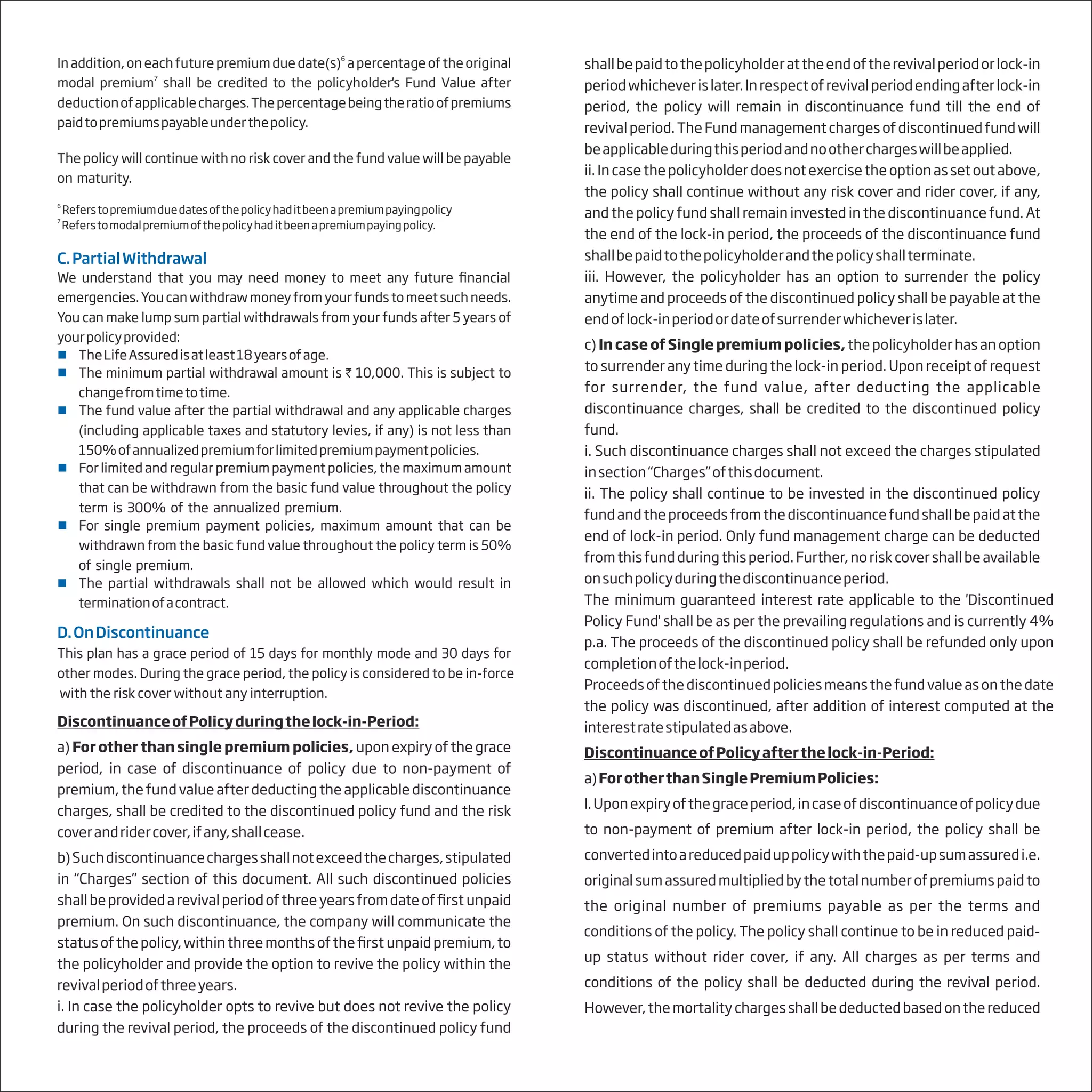 6
In addition,oneachfuturepremiumduedate(s) apercentageoftheoriginal
7
modal premium shall be credited to the policyholder's Fund Value after
deductionofapplicablecharges.Thepercentagebeingtheratioofpremiums
paidtopremiumspayableunderthepolicy.
The policy will continue with no risk cover and the fund value will be payable
on maturity.
6
Referstopremiumduedatesofthepolicyhaditbeenapremiumpayingpolicy
7
Referstomodalpremiumofthepolicyhaditbeenapremiumpayingpolicy.
C.PartialWithdrawal
We understand that you may need money to meet any future financial
emergencies. You can withdraw money from your funds to meet such needs.
You can make lump sum partial withdrawals from your funds after 5 years of
yourpolicyprovided:
 TheLifeAssuredisatleast18yearsofage.
 The minimum partial withdrawal amount is ` 10,000. This is subject to
changefromtimetotime.
 The fund value after the partial withdrawal and any applicable charges
(including applicable taxes and statutory levies, if any) is not less than
150%ofannualizedpremiumforlimitedpremiumpaymentpolicies.
 For limited and regular premium payment policies, the maximum amount
that can be withdrawn from the basic fund value throughout the policy
term is 300% of the annualized premium.
 For single premium payment policies, maximum amount that can be
withdrawn from the basic fund value throughout the policy term is 50%
of single premium.
 The partial withdrawals shall not be allowed which would result in
terminationofacontract.
D.OnDiscontinuance
This
with the risk cover without any interruption.
plan has a grace period of 15 days for monthly mode and 30 days for
other modes. During the grace period, the policy is considered to be in-force
DiscontinuanceofPolicyduringthelock-in-Period:
a) For other than single premium policies, upon expiry of the grace
period, in case of discontinuance of policy due to non-payment of
premium, the fund value after deducting the applicable discontinuance
charges, shall be credited to the discontinued policy fund and the risk
coverandridercover,ifany,shallcease.
b)Suchdiscontinuancechargesshallnotexceedthecharges,stipulated
in “Charges” section of this document. All such discontinued policies
shallbeprovidedarevivalperiodofthreeyearsfromdateoffirst unpaid
premium. On such discontinuance, the company will communicate the
statusofthepolicy,withinthreemonthsofthefirst unpaidpremium,to
the policyholder and provide the option to revive the policy within the
revivalperiodofthreeyears.
i. In case the policyholder opts to revive but does not revive the policy
during the revival period, the proceeds of the discontinued policy fund
shallbepaidtothepolicyholderattheendoftherevivalperiodorlock-in
periodwhicheverislater.Inrespectofrevivalperiodendingafterlock-in
period, the policy will remain in discontinuance fund till the end of
revivalperiod. TheFundmanagement charges ofdiscontinuedfundwill
beapplicableduringthisperiodandnootherchargeswillbeapplied.
ii.Incasethepolicyholderdoesnotexercisetheoptionassetoutabove,
the policy shall continue without any risk cover and rider cover, if any,
and the policy fund shall remain invested in the discontinuance fund. At
the end of the lock-in period, the proceeds of the discontinuance fund
shallbepaidtothepolicyholderandthepolicyshallterminate.
iii. However, the policyholder has an option to surrender the policy
anytime and proceeds of the discontinued policy shall be payable at the
endoflock-inperiodordateofsurrenderwhicheverislater.
c) In case of Single premium policies, the policyholder has an option
to surrender any time during the lock-in period. Upon receipt of request
for surrender, the fund value, after deducting the applicable
discontinuance charges, shall be credited to the discontinued policy
fund.
i. Such discontinuance charges shall not exceed the charges stipulated
insection“Charges”ofthisdocument.
ii. The policy shall continue to be invested in the discontinued policy
fundandtheproceedsfromthediscontinuancefundshallbepaidatthe
end of lock-in period. Only fund management charge can be deducted
fromthisfundduringthisperiod.Further,noriskcovershallbeavailable
onsuchpolicyduringthediscontinuanceperiod.
The minimum guaranteed interest rate applicable to the 'Discontinued
Policy Fund' shall be as per the prevailing regulations and is currently 4%
p.a. The proceeds of the discontinued policy shall be refunded only upon
completionofthelock-inperiod.
Proceedsofthediscontinuedpoliciesmeansthefundvalueasonthedate
the policy was discontinued, after addition of interest computed at the
interestratestipulatedasabove.
DiscontinuanceofPolicyafterthelock-in-Period:
a)ForotherthanSinglePremiumPolicies:
I.Uponexpiryofthegraceperiod,incaseofdiscontinuanceofpolicydue
to non-payment of premium after lock-in period, the policy shall be
convertedintoareducedpaiduppolicywiththepaid-upsumassuredi.e.
originalsumassuredmultipliedbythetotalnumberofpremiumspaidto
the original number of premiums payable as per the terms and
conditions of the policy. The policy shall continue to be in reduced paid-
up status without rider cover, if any. All charges as per terms and
conditions of the policy shall be deducted during the revival period.
However,themortalitychargesshallbedeductedbasedonthereduced
 