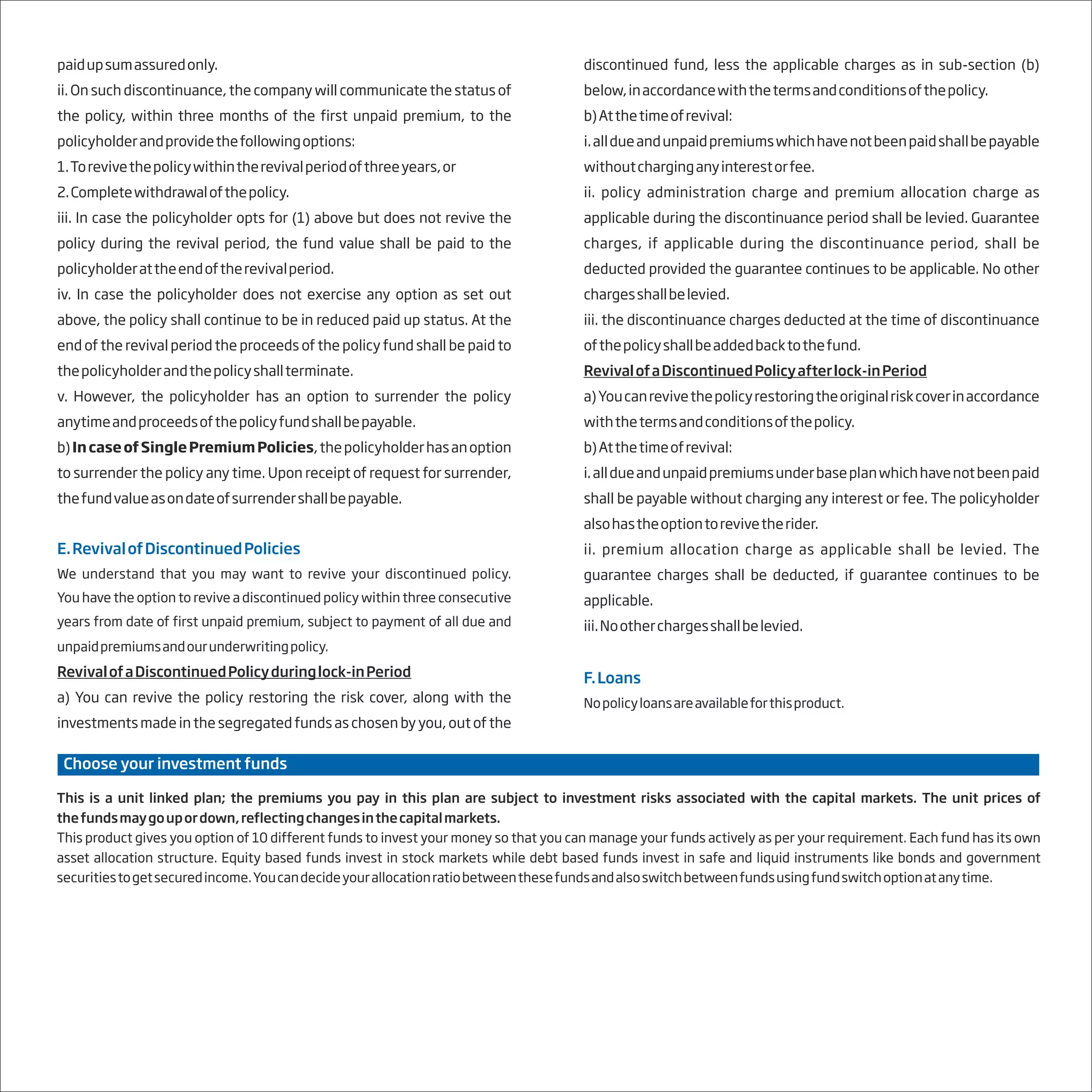 paidupsumassuredonly.
ii. On such discontinuance, the company will communicate the status of
the policy, within three months of the first unpaid premium, to the
policyholderandprovidethefollowingoptions:
1.Torevivethepolicywithintherevivalperiodofthreeyears,or
2.Completewithdrawalofthepolicy.
iii. In case the policyholder opts for (1) above but does not revive the
policy during the revival period, the fund value shall be paid to the
policyholderattheendoftherevivalperiod.
iv. In case the policyholder does not exercise any option as set out
above, the policy shall continue to be in reduced paid up status. At the
end of the revival period the proceeds of the policy fund shall be paid to
thepolicyholderandthepolicyshallterminate.
v. However, the policyholder has an option to surrender the policy
anytimeandproceedsofthepolicyfundshallbepayable.
b)IncaseofSinglePremiumPolicies,thepolicyholderhasanoption
to surrender the policy any time. Upon receipt of request for surrender,
thefundvalueasondateofsurrendershallbepayable.
E.RevivalofDiscontinuedPolicies
We understand that you may want to revive your discontinued policy.
You have the option to revive a discontinued policy within three consecutive
years from date of first unpaid premium, subject to payment of all due and
unpaidpremiumsandourunderwritingpolicy. .
RevivalofaDiscontinuedPolicyduringlock-inPeriod
a) You can revive the policy restoring the risk cover, along with the
investments made in the segregated funds as chosen by you, out of the
discontinued fund, less the applicable charges as in sub-section (b)
below,inaccordancewiththetermsandconditionsofthepolicy.
b)Atthetimeofrevival:
i.alldueandunpaidpremiumswhichhavenotbeenpaidshallbepayable
withoutcharginganyinterestorfee.
ii. policy administration charge and premium allocation charge as
applicable during the discontinuance period shall be levied. Guarantee
charges, if applicable during the discontinuance period, shall be
deducted provided the guarantee continues to be applicable. No other
chargesshallbelevied.
iii. the discontinuance charges deducted at the time of discontinuance
ofthepolicyshallbeaddedbacktothefund.
RevivalofaDiscontinuedPolicyafterlock-inPeriod
a)Youcanrevivethepolicyrestoringtheoriginalriskcoverinaccordance
withthetermsandconditionsofthepolicy.
b)Atthetimeofrevival:
i.alldueandunpaidpremiumsunderbaseplanwhichhavenotbeenpaid
shall be payable without charging any interest or fee. The policyholder
alsohastheoptiontorevivetherider.
ii. premium allocation charge as applicable shall be levied. The
guarantee charges shall be deducted, if guarantee continues to be
applicable.
iii.Nootherchargesshallbelevied.
F.Loans
Nopolicyloansareavailableforthisproduct.
This is a unit linked plan; the premiums you pay in this plan are subject to investment risks associated with the capital markets. The unit prices of
thefundsmaygoupordown,reflectingchangesinthecapitalmarkets. .
This product gives you option of 10 different funds to invest your money so that you can manage your funds actively as per your requirement. Each fund has its own
asset allocation structure. Equity based funds invest in stock markets while debt based funds invest in safe and liquid instruments like bonds and government
securitiestogetsecuredincome.Youcandecideyourallocationratiobetweenthesefundsandalsoswitchbetweenfundsusingfundswitchoptionatanytime.
Choose your investment funds
 