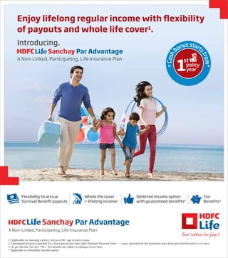 A Non-Linked, Participating, Life Insurance Plan
Sanchay Par Advantage
A Non-Linked, Participating, Life Insurance Plan
Sanchay Par Advantage
Introducing,
•
C
a
s
h
bonus start
s
f
r
o
m
*
Enjoy lifelong regular income with flexibility
of payouts and whole life cover1
.
1. Applicable on choosing a policy term as (100 - age at entry) years.
2. Guaranteed Income is payable for a fixed period and starts after Premium Payment Term + 1 years, provided all due premiums have been paid and the policy is in force.
3. As per Income Tax Act, 1961. Tax benefits are subject to changes in tax laws.
* Applicable on Immediate Income option.
Whole life cover
+ lifelong income1
Deferred Income option
with guaranteed benefits2
Tax
Benefits3
Flexibility to accrue
Survival Benefit payouts
 