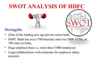 SWOT ANALYSIS OF HDFC
Strengths
• ‡One of the leading new age private sector bank
• HDFC Bank has over 1700 branches and over 5000 ATMs, in
780 cities in India,
• Huge employee base i.e. more than 51000 employees
• Large collaborations with corporate for employee salary
accounts
 