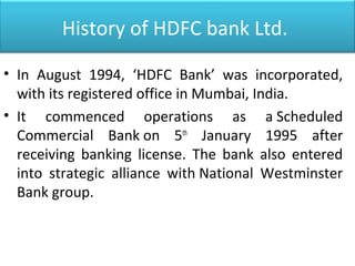 History of HDFC bank Ltd.
• In August 1994, ‘HDFC Bank’ was incorporated,
with its registered office in Mumbai, India.
• It commenced operations as a Scheduled
Commercial Bank on 5th
January 1995 after
receiving banking license. The bank also entered
into strategic alliance with National Westminster
Bank group.
 