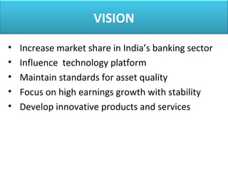 VISION
• Increase market share in India’s banking sector
• Influence technology platform
• Maintain standards for asset quality
• Focus on high earnings growth with stability
• Develop innovative products and services
 