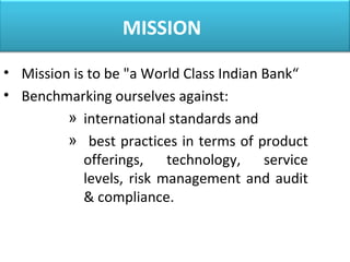 MISSION
• Mission is to be "a World Class Indian Bank“
• Benchmarking ourselves against:
» international standards and
» best practices in terms of product
offerings, technology, service
levels, risk management and audit
& compliance.
 