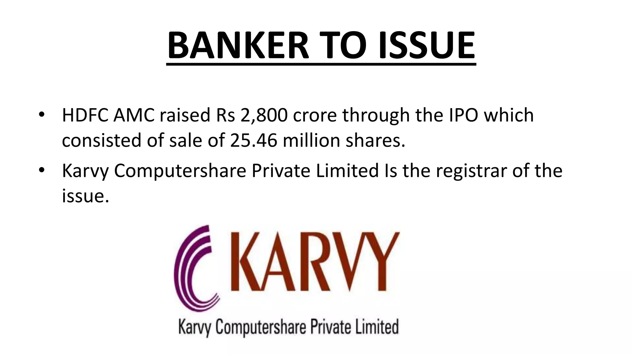 BANKER TO ISSUE
• HDFC AMC raised Rs 2,800 crore through the IPO which
consisted of sale of 25.46 million shares.
• Karvy Computershare Private Limited Is the registrar of the
issue.
 