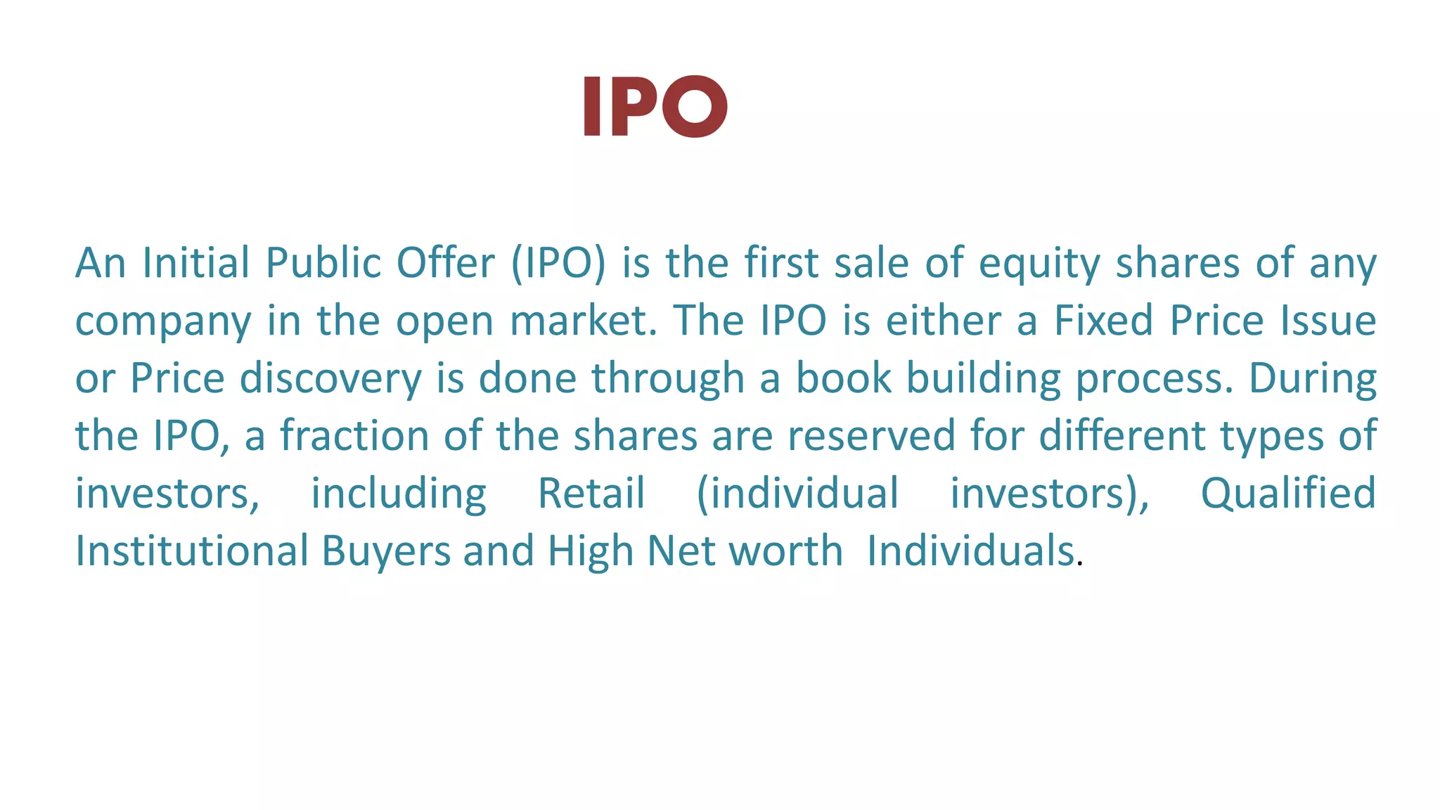 An Initial Public Offer (IPO) is the first sale of equity shares of any
company in the open market. The IPO is either a Fixed Price Issue
or Price discovery is done through a book building process. During
the IPO, a fraction of the shares are reserved for different types of
investors, including Retail (individual investors), Qualified
Institutional Buyers and High Net worth Individuals.
IPO
 