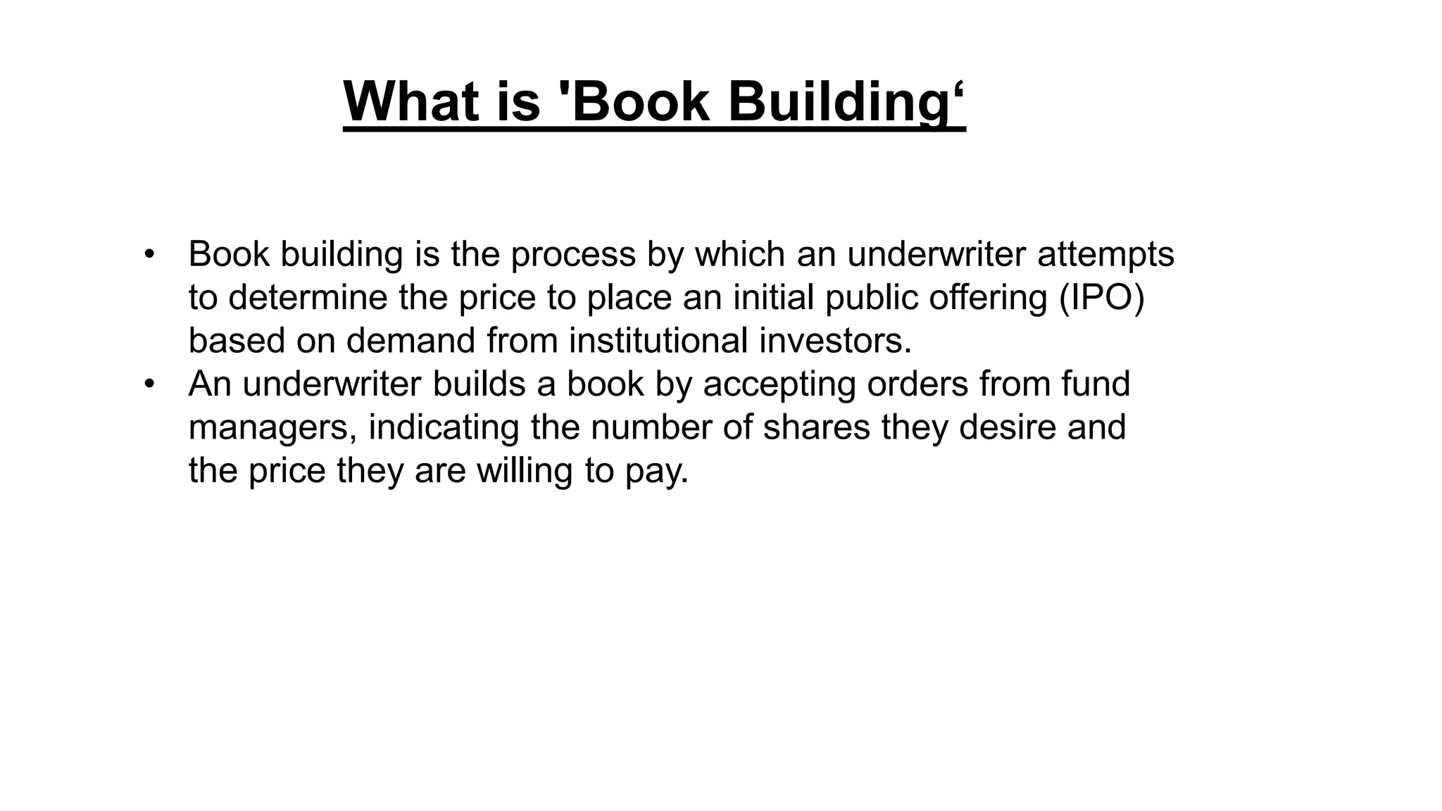 • Book building is the process by which an underwriter attempts
to determine the price to place an initial public offering (IPO)
based on demand from institutional investors.
• An underwriter builds a book by accepting orders from fund
managers, indicating the number of shares they desire and
the price they are willing to pay.
What is 'Book Building‘
 