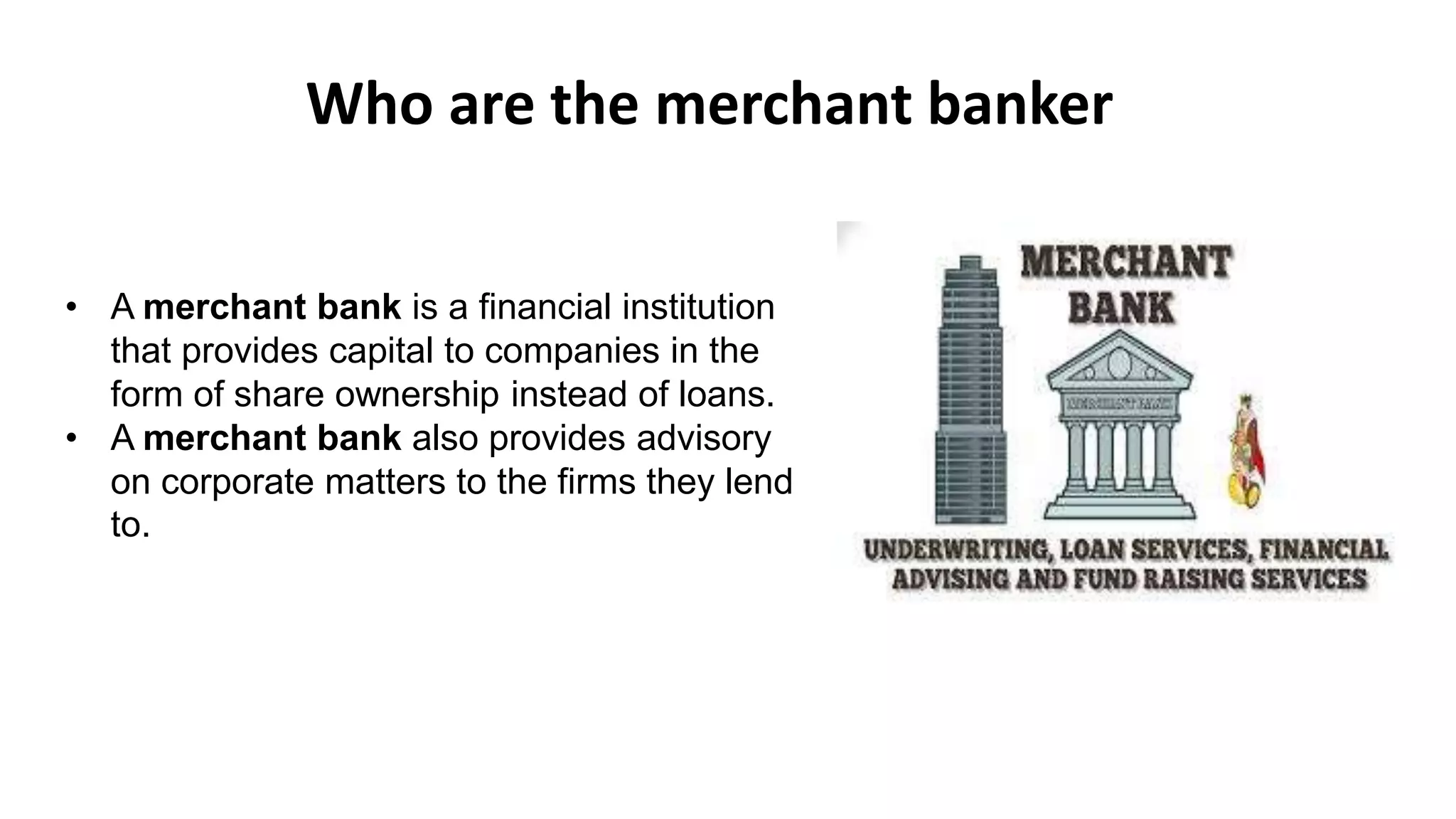 • A merchant bank is a financial institution
that provides capital to companies in the
form of share ownership instead of loans.
• A merchant bank also provides advisory
on corporate matters to the firms they lend
to.
Who are the merchant banker
 