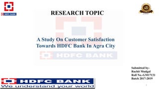 RESEARCH TOPIC
A Study On Customer Satisfaction
Towards HDFC Bank In Agra City
Submitted by-
Rachit Mudgal
Roll No.-GM17131
Batch 2017-2019
1
 