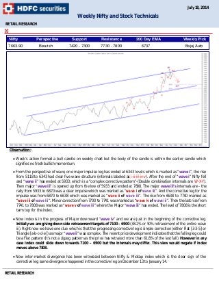 RETAIL RESEARCH
Observation:
 Week’s action formed a bull candle on weekly chart but the body of the candle is within the earlier candle which
signifies no fresh bullish momentum.
 From the perspective of wave, one major impulse leg has ended at 6343 levels which is marked as “wave i”, the rise
from 5118 to 6343 had clear five wave structure (internals labeled as i-ii-iii-iv-v). After the end of “wave i” Nifty fell
and “wave ii” has ended at 5933; which is a “complex corrective pattern”-(Double combination internals are W-X-Y).
Then major “wave iii” is opened up from the low of 5933 and ended at 7808. The major wave iii’s internals are - the
rally from 5933 to 6870 was a clear impulse which was marked as “wave i of wave iii”. And the corrective leg for the
impulse was from 6870 to 6638 which was marked as “wave ii of wave iii”. The rise from 6638 to 7700 marked as
“wave iii of wave iii”. Minor correction from 7700 to 7741 was marked as “wave iv of wave iii”. Then the last rise from
7741 to 7808 was marked as “wave v of wave iii” where the Major “wave iii” has ended. The level of 7808 is the short
term top for the index.
 Now index is in the progress of Major downward “wave iv” and we are just in the beginning of the corrective leg.
Initially we are giving down side retracement targets of 7100 - 6900 (38.2% or 50% retracement of the entire wave
iii). Right now we have one clue which is that the progressing corrective leg is simple correction (either Flat [3-3-5] or
Triangle [a-b-c-d-e]) as major “wave ii” was complex. The recent price development indicates that the falling leg could
be a Flat pattern (It’s not a zigzag pattern as the price has retraced more than 61.8% of the last fall). However in any
case index could slide down towards 7100 – 6900 but the internals may differ. This view would negate if index
moves above 7808.
 Now inter-market divergence has been witnessed between Nifty & Midcap index which is the clear sign of the
corrective leg, same divergence happened in the corrective leg on December 13 to January 14.
RETAIL RESEARCH
Weekly Nifty and Stock Technicals
July 18, 2014
Nifty Perspective Support Resistance 200 Day EMA Weekly Pick
7663.90 Bearish 7420 - 7300 7730 - 7800 6737 Bajaj Auto
 