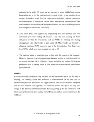 HDFC Bank Ltd. 
estimated to be under 35 years and an increase in upper middle/high income 
households are to be the main drivers for retail credit. In the medium term, 
stronger demand for credit from the corporate sector is also expected consequent 
to the resurgence of this sector. Earlier, banks were seeing lower credit off take 
from corporate because of weak business sentiments and lower credit requirement 
due to improved operational efficiency 
Ø Also, most banks are aggressively augmenting their fee incomes and have 
embarked upon cross selling of products. They are also focusing on fuller 
utilization of their IT investments such as ATMs by entering into sharing 
arrangement with other banks to earn extra OI. Many banks are hopeful of 
effecting significant NPA recoveries due to the Securitization Act. Recoveries 
from NPAs, which have been provided for, add to OI. 
Ø The banking sector is poised to grow in line with the growth of the economy. 
However, there are concerns that directed focus on lending to agriculture and SSI 
sector may increase NPAs of banks. Further, volatility and a sharp fall in g-sec 
prices may lead to trading losses or even depreciation provision for some banks, 
going forward. 
Banking 
With the economic growth picking up pace and the investment cycle on the way to 
recovery, the banking sector has witnessed a transformation in its vital role of 
intermediating between the demand and supply of funds. The revived credit off take (both 
from the food and non food segments) and structural reforms have paved the way for a 
change in the dynamics of the sector itself. Besides gearing up for the compliance with 
Basel accord, the sector is also looking forward to consolidation and investments on the 
FDI front. 
S.V Institute of Management, Kadi 
10 
 