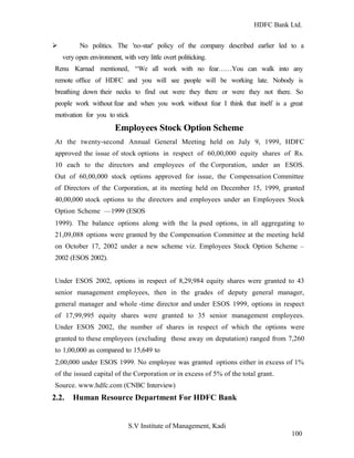 HDFC Bank Ltd. 
Ø No politics. The 'no-star' policy of the company described earlier led to a 
very open environment, with very little overt politicking. 
Renu Karnad mentioned, “We all work with no fear……You can walk into any 
remote office of HDFC and you will see people will be working late. Nobody is 
breathing down their necks to find out were they there or were they not there. So 
people work without fear and when you work without fear I think that itself is a great 
motivation for you to stick 
Employees Stock Option Scheme 
At the twenty-second Annual General Meeting held on July 9, 1999, HDFC 
approved the issue of stock options in respect of 60,00,000 equity shares of Rs. 
10 each to the directors and employees of the Corporation, under an ESOS. 
Out of 60,00,000 stock options approved for issue, the Compensation Committee 
of Directors of the Corporation, at its meeting held on December 15, 1999, granted 
40,00,000 stock options to the directors and employees under an Employees Stock 
Option Scheme —1999 (ESOS 
1999). The balance options along with the la psed options, in all aggregating to 
21,09,088 options were granted by the Compensation Committee at the meeting held 
on October 17, 2002 under a new scheme viz. Employees Stock Option Scheme – 
2002 (ESOS 2002). 
Under ESOS 2002, options in respect of 8,29,984 equity shares were granted to 43 
senior management employees, then in the grades of deputy general manager, 
general manager and whole -time director and under ESOS 1999, options in respect 
of 17,99,995 equity shares were granted to 35 senior management employees. 
Under ESOS 2002, the number of shares in respect of which the options were 
granted to these employees (excluding those away on deputation) ranged from 7,260 
to 1,00,000 as compared to 15,649 to 
2,00,000 under ESOS 1999. No employee was granted options either in excess of 1% 
of the issued capital of the Corporation or in excess of 5% of the total grant. 
Source. www.hdfc.com (CNBC Interview) 
2.2. Human Resource Department For HDFC Bank 
S.V Institute of Management, Kadi 
100 
 