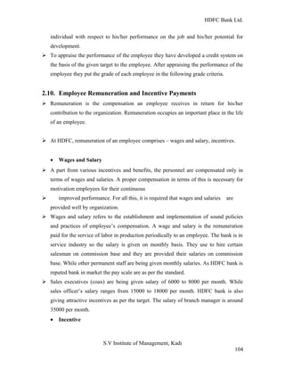 HDFC Bank Ltd. 
individual with respect to his/her performance on the job and his/her potential for 
development. 
Ø To appraise the performance of the employee they have developed a credit system on 
the basis of the given target to the employee. After appraising the performance of the 
employee they put the grade of each employee in the following grade criteria. 
2.10. Employee Remuneration and Incentive Payments 
Ø Remuneration is the compensation an employee receives in return for his/her 
contribution to the organization. Remuneration occupies an important place in the life 
of an employee. 
Ø At HDFC, remuneration of an employee comprises – wages and salary, incentives. 
· Wages and Salary 
Ø A part from various incentives and benefits, the personnel are compensated only in 
terms of wages and salaries. A proper compensation in terms of this is necessary for 
motivation employees for their continuous 
Ø improved performance. For all this, it is required that wages and salaries are 
provided well by organization. 
Ø Wages and salary refers to the establishment and implementation of sound policies 
and practices of employee’s compensation. A wage and salary is the remuneration 
paid for the service of labor in production periodically to an employee. The bank is in 
service industry so the salary is given on monthly basis. They use to hire certain 
salesman on commission base and they are provided their salaries on commission 
base. While other permanent staff are being given monthly salaries. As HDFC bank is 
reputed bank in market the pay scale are as per the standard. 
Ø Sales executives (coax) are being given salary of 6000 to 8000 per month. While 
sales officer’s salary ranges from 15000 to 18000 per month. HDFC bank is also 
giving attractive incentives as per the target. The salary of branch manager is around 
35000 per month. 
· Incentive 
S.V Institute of Management, Kadi 
104 
 