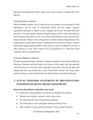 HDFC Bank Ltd. 
had begun developing Direct Sales Agents to go to the customer’s doorstep and solicit 
deposits. 
Evolving Indian customer 
While the banking industry was in a state of flux, the customers were evolving too. With 
liberalization and the entry of international brands into the country, customer 
expectations had begun to change in terms of quality and service. The media boom and 
the advent of several satellite channels changed attitudes further. Indians had begun to 
travel internationally either on work or for leisure and had become more discerning. No 
longer were they willing to wait in long queues or tolerate condescending behavior. This 
change began to reflect itself in terms of expectations from banks too. Players would be 
benchmarked against global standards, while services would be compared to the best of 
other industries as well. There seemed to be an opportunity for a bank that served 
customers well at a reasonable price 
Consumer Behavior Analysis 
Research conducted amongst customers of foreign and public sector banks revealed the 
following. Customers perceived banks to be trustees of the money they had deposited 
with them. However, when they dealt with public sector banks, they felt the bank staff 
behaved like they were doing them a favor. On the other extreme, the foreign banks 
seemed to emerge as fair-weather friends who dealt with them with clinical efficiency. 
2. ACTUAL CONSUMER STATEMENTS OF DISSATISFACTION 
WITH BOTH SEGMENTS ARE DETAILED BELOW 
Reasons for dissatisfaction with public sector banks 
· It looks like a railway platform. No one like to stand the rush and noise. 
· Nobody cares whether a customer’s work is done or not. 
· The whole attitude is that of a government employee. 
· The whole bank is a mess with people shouting and files all over. 
· Their standard is to give cash in five minutes. It always takes 30 minutes. 
S.V Institute of Management, Kadi 
111 
 