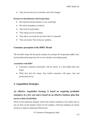 HDFC Bank Ltd. 
· They do not treat you as a customer, more like a beggar. 
Reasons for dissatisfaction with foreign banks 
· The required minimum balance is very much high. 
· The whole atmosphere is artificial. 
· They look for posh people. 
· They charge you for everything. 
· They talk to you nicely but you know that it is unnatural. 
· They are trained. Their smiles are synthetic. 
Consumer perception of the HDFC Brand 
The favorable image that the parent company has amongst the burgeoning middle class, 
having disbursed housing loans for over two decades, also helped greatly. 
Associations with HDFC 
· Consumers connected emotionally with the brand, as it had helped them buy 
homes 
· While they had lent money, they treated consumers with grace, trust and 
professional service 
3. Acquisition Strategies 
An effective Acquisition Strategy is based on acquiring profitable 
customers at a low cost and is based on an effective business plan that 
covers a host of activities: 
These are the marketing strategies which must require sustaining in the market and we 
can say these are the hygienic factors for the company. Following strategies are merely 
measures to improve operational effectiveness. 
S.V Institute of Management, Kadi 
112 
 
