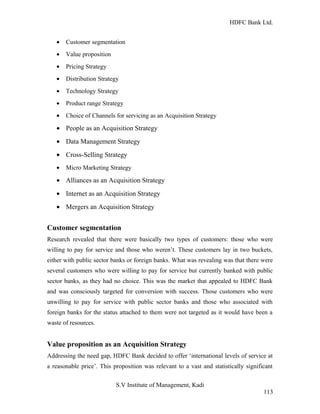 HDFC Bank Ltd. 
· Customer segmentation 
· Value proposition 
· Pricing Strategy 
· Distribution Strategy 
· Technology Strategy 
· Product range Strategy 
· Choice of Channels for servicing as an Acquisition Strategy 
· People as an Acquisition Strategy 
· Data Management Strategy 
· Cross-Selling Strategy 
· Micro Marketing Strategy 
· Alliances as an Acquisition Strategy 
· Internet as an Acquisition Strategy 
· Mergers an Acquisition Strategy 
Customer segmentation 
Research revealed that there were basically two types of customers: those who were 
willing to pay for service and those who weren’t. These customers lay in two buckets, 
either with public sector banks or foreign banks. What was revealing was that there were 
several customers who were willing to pay for service but currently banked with public 
sector banks, as they had no choice. This was the market that appealed to HDFC Bank 
and was consciously targeted for conversion with success. Those customers who were 
unwilling to pay for service with public sector banks and those who associated with 
foreign banks for the status attached to them were not targeted as it would have been a 
waste of resources. 
Value proposition as an Acquisition Strategy 
Addressing the need gap, HDFC Bank decided to offer ‘international levels of service at 
a reasonable price’. This proposition was relevant to a vast and statistically significant 
S.V Institute of Management, Kadi 
113 
 