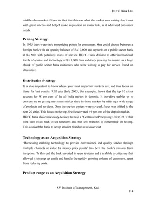 HDFC Bank Ltd. 
middle-class market. Given the fact that this was what the market was waiting for, it met 
with great success and helped make acquisition an easier task, as it addressed consumer 
needs. 
Pricing Strategy 
In 1995 there were only two pricing points for consumers. One could choose between a 
foreign bank with an opening balance of Rs 10,000 and upwards or a public sector bank 
at Rs 500, with polarized levels of service. HDFC Bank decided to offer international 
levels of service and technology at Rs 5,000, thus suddenly growing the market as a huge 
chunk of public sector bank customers who were willing to pay for service found an 
alternative. 
Distribution Strategy 
It is also important to know where your most important markets are, and thus focus on 
those for best results. RBI data (July 2003), for example, shows that the top 10 cities 
account for 38 per cent of the all-India market in deposits. It therefore enables us to 
concentrate on getting maximum market share in those markets by offering a wide range 
of products and services. Once the top ten centers were covered, focus was shifted to the 
next 20 cities. This focus on the top 30 cities covered 49 per cent of the deposit market. 
HDFC bank also consciously decided to have a ‘Centralized Processing Unit (CPU)’ that 
took care of all back-office functions and thus left branches to concentrate on selling. 
This allowed the bank to set up smaller branches at a lower cost 
Technology as an Acquisition Strategy 
‘Harnessing enabling technology to provide convenience and quality service through 
multiple channels at value for money price points’ has been the bank’s mission from 
inception. To this end the bank invested in open systems and a scalable architecture that 
allowed it to ramp up easily and handle the rapidly growing volume of customers, apart 
from reducing costs. 
Product range as an Acquisition Strategy 
S.V Institute of Management, Kadi 
114 
 