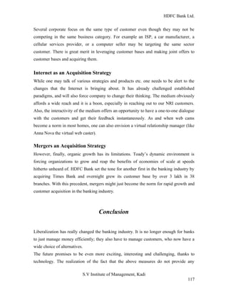 HDFC Bank Ltd. 
Several corporate focus on the same type of customer even though they may not be 
competing in the same business category. For example an ISP, a car manufacturer, a 
cellular services provider, or a computer seller may be targeting the same sector 
customer. There is great merit in leveraging customer bases and making joint offers to 
customer bases and acquiring them. 
Internet as an Acquisition Strategy 
While one may talk of various strategies and products etc. one needs to be alert to the 
changes that the Internet is bringing about. It has already challenged established 
paradigms, and will also force company to change their thinking. The medium obviously 
affords a wide reach and it is a boon, especially in reaching out to our NRI customers. 
Also, the interactivity of the medium offers an opportunity to have a one-to-one dialogue 
with the customers and get their feedback instantaneously. As and when web cams 
become a norm in most homes, one can also envision a virtual relationship manager (like 
Anna Nova the virtual web caster). 
Mergers an Acquisition Strategy 
However, finally, organic growth has its limitations. Toady’s dynamic environment is 
forcing organizations to grow and reap the benefits of economies of scale at speeds 
hitherto unheard of. HDFC Bank set the tone for another first in the banking industry by 
acquiring Times Bank and overnight grew its customer base by over 3 lakh in 38 
branches. With this precedent, mergers might just become the norm for rapid growth and 
customer acquisition in the banking industry. 
Conclusion 
Liberalization has really changed the banking industry. It is no longer enough for banks 
to just manage money efficiently; they also have to manage customers, who now have a 
wide choice of alternatives. 
The future promises to be even more exciting, interesting and challenging, thanks to 
technology. The realization of the fact that the above measures do not provide any 
S.V Institute of Management, Kadi 
117 
 