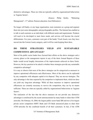 HDFC Bank Ltd. 
distinctive advantages. These are what are typically called by organizational behaviorists 
as ‘hygiene factors’. 
(Source: Philip Kotler, “Marketing 
Management”, 11th edition, Pearson education Asia Publication.) 
No longer will banks, or any large organization, treat customers as a group and segment 
them into just some demographic and psychographic profiles. The Internet has enabled us 
to talk to each customer as an individual, with different needs and requirements. Products 
will need to be developed to meet those needs, and services will become the crucial 
differentiator. For years, customers were part of the banks’ Fixed Assets; now they have 
moved into the Current Assets category, and it will be a task keeping them there. 
DO THESE STRATEGIES YIELD ANY SUSTAINABLE 
COMPETITIVE ADVANTAGE? 
Most of the public sector banks have focused their efforts on the above strategies and a 
cursory glance at the management reports in any of the latest Annual Reports of these 
banks would reveal lengthy discussions of the improvements achieved on these fronts. 
However, the key question to be asked is whether these strategies provide any sustainable 
competitive advantage? 
It is easy to observe that most of the above strategies can be categorized as measures to 
improve operational efficiencies and effectiveness. Most of the above can be replicated 
by any competitor with adequate capital at its disposal. They are me-too strategies. The 
only advantage is the time required by the competitor to implement them, which too does 
not yield any long-term advantage. While all these measures to improve operational 
efficiencies are certainly necessary to survive the competition, they are by no means 
sufficient. These are what are typically called by organizational behaviorists as ‘hygiene 
factors’. 
The realization of the fact that the above measures do not provide any distinctive 
advantages is reinforced by the recent announcements by many banks to share their ATM 
networks. On February 10, 2004, the largest public sector bank SBI and two of its largest 
private sector competitors HDFC Bank and UTI Bank announced plans to share their 
ATM networks for the combined benefit of all their customers. In fact, if the ATM 
S.V Institute of Management, Kadi 
118 
 
