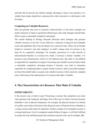 HDFC Bank Ltd. 
networks did not provide any distinct strategic advantage it raises a key question as to 
whether these banks should have outsourced the whole networks to a third party in the 
first place. 
Competing on Valuable Resources 
Here one question may arise in everyone’s mind and that is if the above strategies are 
merely measures to improve operational effectiveness, then what strategies should banks 
follow to gain a sustainable competitive advantage? 
The current thinking in Strategy Research advocates those strategies that generate 
valuable resources to the firm. Every bank has a collection of physical and intangible 
assets and capabilities that it has developed over a period of time. These can be broadly 
termed as ‘resources’ and each company’s or bank’s unique stock of resources is the 
basis for its competitive advantage. For example, possession of a wide network of 
interconnected branches is a resource for a bank. A resource is termed ‘valuable’, if it 
possesses some characteristics, which we will elaborate later, that make it very difficult 
or impossible for competitors to acquire. Possessing such valuable resources lends a bank 
a sustainable competitive advantage because it becomes very hard or sometimes 
impossible for competing banks to acquire similar resources. Hence successful strategies 
are those that enable banks to acquire such valuable resources which cannot be competed 
away. Following are the characteristics of a resource that make it valuable. 
4. The Characteristics of a Resource That Make It Valuable 
INIMITABILITY: 
Is the resource easy or hard to copy? Possessing a resource that competitors can easily 
copy generates only temporary advantage. One of the ways in which a resource becomes 
inimitable is due to physical uniqueness. For example, the physical location of a branch 
of a public sector bank in the heart of the financial centre of Nariman Point in Mumbai is 
a unique resource that cannot be replicated. Another example of an inimitable resource is 
a strong brand name. Even if a competitor spends billions of rupees, it will find it difficult 
to acquire the trust and brand equity that customers associate with, say for example, SBI. 
S.V Institute of Management, Kadi 
119 
 