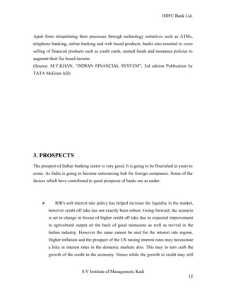 HDFC Bank Ltd. 
Apart from streamlining their processes through technology initiatives such as ATMs, 
telephone banking, online banking and web based products, banks also resorted to cross 
selling of financial products such as credit cards, mutual funds and insurance policies to 
augment their fee based income. 
(Source: M.Y.KHAN, “INDIAN FINANCIAL SYSYEM”, 3rd edition Publication by 
TATA McGraw hill) 
3. PROSPECTS 
The prospect of Indian banking sector is very good. It is going to be flourished in years to 
come. As India is going to become outsourcing hub for foreign companies. Some of the 
factors which have contributed to good prospects of banks are as under: 
Ø RBI's soft interest rate policy has helped increase the liquidity in the market, 
however credit off take has not exactly been robust. Going forward, the scenario 
is set to change in favour of higher credit off take due to expected improvement 
in agricultural output on the back of good monsoons as well as revival in the 
Indian industry. However the same cannot be said for the interest rate regime. 
Higher inflation and the prospect of the US raising interest rates may necessitate 
a hike in interest rates in the domestic markets also. This may in turn curb the 
growth of the credit in the economy. Hence while the growth in credit may still 
S.V Institute of Management, Kadi 
12 
 