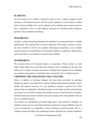 HDFC Bank Ltd. 
SCARCITY: 
For the resource to be valuable it should be scarce or rare. A prime example of such 
resources is the Human Resources. The best quality manpower is very limited in number 
and is scarcely available. For a service industry such as banking where human resources 
form a significant source of value addition, possession of excellent quality manpower 
generates a key competitive advantage. 
DURABILITY: 
In today’s world of increasing dynamism, the durability of a resource becomes a valuable 
characteristic. How quickly does a resource depreciate? The longer a resource can last, 
the more valuable it will be. For example, technological superiority is not a durable 
resource because new technologies are becoming available at a rapid pace. Brand equity, 
on the other hand, is an example of a resource that is durable. 
SUPERIORITY: 
The resources need to be evaluated relative to competitors. Whose resource is really 
better? Many banks may assert that their customer service standards are the best. But 
banks have to conduct an honest assessment of whether their customer service standards 
are so distinct and superior to competitors that it can qualify to be a valuable resource. 
CHOOSING THE STRATEGIES THAT MATTER 
Hence, in addition to pursuing strategies that keep them up-to-date on operating 
efficiencies, public sector banks have to pursue strategies that generate inimitable, scarce, 
durable and superior resources. It is not possible to propose a generic list of best 
resources that are applicable to all banks because no two banks are alike and each bank 
may possess its own stock of unique and valuable resources. Each bank has to conduct a 
detailed internal assessment to identify what are its unique assets and capabilities that can 
serve as valuable resources. 
Two choices for consideration are brand image and a wide network of branches. In 
multiple customer surveys, the brand recollection and positive image of SBI has come out 
to be so strong that it is comparable to many well-known consumer brands. This is a 
valuable resource that SBI could continuously nurture and build into a strong competitive 
S.V Institute of Management, Kadi 
120 
 