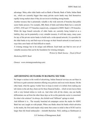 HDFC Bank Ltd. 
advantage. Many other older banks such as Bank of Baroda, Bank of India, Indian Bank 
etc., which are currently bigger than many private sector banks may find themselves 
rapidly losing market share if they do not invest in building strong brands. 
Another resource that is potentially valuable is the wide network of branches that public 
sector banks possess. For example, SBI, Bank of India and Indian Bank have a network 
of 9033, 2550 and 1377 branches respectively, compared to HDFC Bank’s 278 branches. 
While the large branch networks of older banks are currently being looked at as a 
liability, they can be potentially a very valuable resource. It will take many, many years 
for any of the private sector banks to build such a wide-spread network. It is possible for 
the older banks to try and find ways to leverage on their branch network in rural areas in 
ways that a new bank will find difficult to match. 
A winning strategy has to be unique and different. Each bank can find its own set of 
valuable resources that can be the foundation for winning strategies. 
Written by Mudit Saxena – Head of Retail 
Marketing HDFC Bank 
(Source: www.etstrategicmarketing.com) 
ADVERTISING OUTLOOK IN BANKING SECTOR: 
No longer a recluse in the world of advertising, Indian financial services are out there in 
full force to grab customer attention offering rosy policies and even rosier dreams. On the 
other hand, what the agency 'wallas' have to keep in mind is to refrain from making any 
tall claims in the ads they churn out for these financial bodies... which in turn leaves them 
with a very limited milieu to work on. And what with all the clutter, one can hardly 
differentiate one ad from the other these days as far as this particular sector is concerned. 
So what is the solution? As always, the clichéd word "different" springs to mind. 
And different it is... The recently launched ad campaigns across the media for HDFC 
Bank has sure caught on with people. When one thinks about the banks which advertise 
in the media, the first (and maybe only) name that comes to mind is that of ICICI and its 
larger than life brand ambassador - Amitabh Bachchan. Well, nothing as flamboyant as 
S.V Institute of Management, Kadi 
121 
 