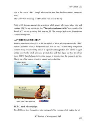 HDFC Bank Ltd. 
that in the case of HDFC; though whatever has been done has been noticed, to say the 
least! 
The 'Don't Wait' hoardings of HDFC Bank seen all over the city 
With a 360 degrees approach in advertising which covers television, radio, print and 
outdoor; HDFC's ads with the tag line "We understand your world;" conceptualized by 
Euro RSCG are surely making their presence felt. The message is clear and the consumer 
connect is ubiquitous. 
ADVERTISING SRATEGY 
With so many financial services in the fray and all of whom advertise extensively, HDFC 
makes a deliberate effort to differentiate itself from the rest. The bank's key strength lies 
in their ability to consistently deliver a superior banking product. Not one to swagger 
unlike some banks which announce products first and then figure out how to deliver 
them, HDFC Bank believes in investing money in ensuring that the product is perfect. 
That is one of the reasons behind its success and profitability. 
HDFC Bank ad campaign: 
How Different from Competitors is the main goal of the company while making the ad. 
S.V Institute of Management, Kadi 
122 
 