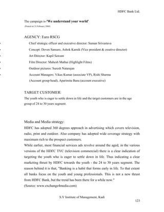 HDFC Bank Ltd. 
The campaign is-'We understand your world' 
(Posted on 21 February 2004) 
AGENCY: Euro RSCG 
· Chief strategic officer and executive director: Suman Srivastava 
· Concept: Deven Sansare, Ashok Karnik (Vice president & creative director) 
· Art Director: Kapil Sawant 
· Film Director: Mahesh Mathai (Highlight Films) 
· Outdoor pictures: Suresh Natarajan 
· Account Managers: Vikas Kumar (associate VP), Rishi Sharma 
(Account group head), Aparimita Basu (account executive) 
TARGET CUSTOMER: 
The youth who is eager to settle down in life and the target customers are in the age 
group of 24 to 30 years segment. 
Media and Media strategy: 
HDFC has adopted 360 degrees approach in advertising which covers television, 
radio, print and outdoor. Also company has adopted wide coverage strategy with 
maximum rich to the prospect customers. 
While earlier, most financial services ads revolve around the aged; in the various 
versions of the HDFC TVC (television commercial) there is a clear indication of 
targeting the youth who is eager to settle down in life. Thus indicating a clear 
marketing thrust by HDFC towards the youth - the 24 to 30 years segment. The 
reason behind it is that, "Banking is a habit that forms early in life. To that extent 
all banks focus on the youth and young professionals. This is not a new thrust 
from HDFC Bank, but the trend has been there for a while now." 
(Source: www.exchange4media.com) 
S.V Institute of Management, Kadi 
123 
 