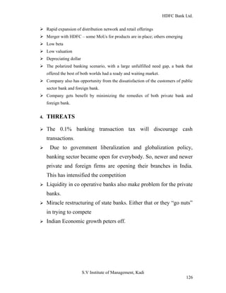 HDFC Bank Ltd. 
Ø Rapid expansion of distribution network and retail offerings 
Ø Merger with HDFC – some MoUs for products are in place; others emerging 
Ø Low beta 
Ø Low valuation 
Ø Depreciating dollar 
Ø The polarized banking scenario, with a large unfulfilled need gap, a bank that 
offered the best of both worlds had a ready and waiting market. 
Ø Company also has opportunity from the dissatisfaction of the customers of public 
sector bank and foreign bank. 
Ø Company gets benefit by minimizing the remedies of both private bank and 
foreign bank. 
4. THREATS 
Ø The 0.1% banking transaction tax will discourage cash 
transactions. 
Ø Due to government liberalization and globalization policy, 
banking sector became open for everybody. So, newer and newer 
private and foreign firms are opening their branches in India. 
This has intensified the competition 
Ø Liquidity in co operative banks also make problem for the private 
banks. 
Ø Miracle restructuring of state banks. Either that or they “go nuts” 
in trying to compete 
Ø Indian Economic growth peters off. 
S.V Institute of Management, Kadi 
126 
 
