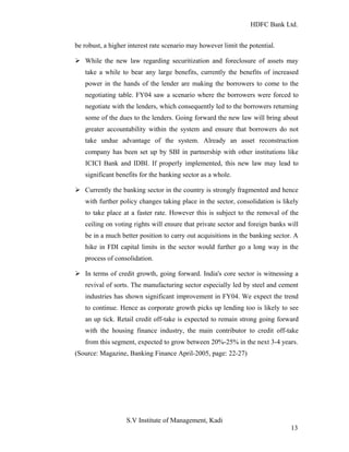 HDFC Bank Ltd. 
be robust, a higher interest rate scenario may however limit the potential. 
Ø While the new law regarding securitization and foreclosure of assets may 
take a while to bear any large benefits, currently the benefits of increased 
power in the hands of the lender are making the borrowers to come to the 
negotiating table. FY04 saw a scenario where the borrowers were forced to 
negotiate with the lenders, which consequently led to the borrowers returning 
some of the dues to the lenders. Going forward the new law will bring about 
greater accountability within the system and ensure that borrowers do not 
take undue advantage of the system. Already an asset reconstruction 
company has been set up by SBI in partnership with other institutions like 
ICICI Bank and IDBI. If properly implemented, this new law may lead to 
significant benefits for the banking sector as a whole. 
Ø Currently the banking sector in the country is strongly fragmented and hence 
with further policy changes taking place in the sector, consolidation is likely 
to take place at a faster rate. However this is subject to the removal of the 
ceiling on voting rights will ensure that private sector and foreign banks will 
be in a much better position to carry out acquisitions in the banking sector. A 
hike in FDI capital limits in the sector would further go a long way in the 
process of consolidation. 
Ø In terms of credit growth, going forward. India's core sector is witnessing a 
revival of sorts. The manufacturing sector especially led by steel and cement 
industries has shown significant improvement in FY04. We expect the trend 
to continue. Hence as corporate growth picks up lending too is likely to see 
an up tick. Retail credit off-take is expected to remain strong going forward 
with the housing finance industry, the main contributor to credit off-take 
from this segment, expected to grow between 20%-25% in the next 3-4 years. 
(Source: Magazine, Banking Finance April-2005, page: 22-27) 
S.V Institute of Management, Kadi 
13 
 