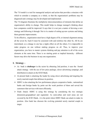 HDFC Bank Ltd. 
The 7-S model is a tool for managerial analysis and action that provides a structure with 
which to consider a company as a whole, so that the organization's problems may be 
diagnosed and a strategy may be developed and implemented. 
The 7-S diagram illustrates the multiplicity interconnectedness of elements that define an 
organization's ability to change. This model helps to change manager's thinking about 
how companies could be improved. It says that it is not just a matter of devising a new 
strategy and following it through. Nor is it a matter of setting up new systems and letting 
them generate improvements. 
To be effective, .organization must have a high degree of fit, or internal alignment among 
all the seven Ss. Each S must be consistent with and reinforce the other Ss. All Ss are 
interrelated, so a change in one has a ripple effect on all the others. It is impossible to 
make progress on one without making progress on all. Thus, to improve your 
organization, you have to master systems thinking and pay attention to all of the seven 
elements at the same time. There is no starting point or implied hierarchy - different 
factors may drive the business in any one organization. 
I. Strategy – 
Ø As bank is challenger in the sector by obtaining 2nd position, it uses the frontal 
attack strategy with the use of low price package, claver advertising campaign ,and 
distribution to attack on the ICICI Bank. 
Ø At present bank is attacking the leader by using claver advertising and targeting the 
newly married couple that defenses its position. 
Ø HDFC is also attacking the low performance players cooperative banks , nationalized 
banks and foreign banks by point out the weak position of them and served the 
customers that services with most efficiently. 
Ø Flank Attack: HDFC is using this strategy by considering the two strategic 
dimension-geographical and segmental. As semi-urban and rural areas are not 
covered by the ICICI Bank , it is the point where HDFC Bank can attack to make its 
position. Also bank has choosen the evolving potential newly married couple to 
target. 
S.V Institute of Management, Kadi 
130 
 