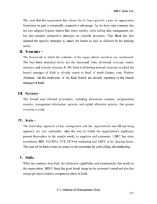 HDFC Bank Ltd. 
The route that the organization has chosen for its future growth; a plan an organization 
formulates to gain a sustainable competitive advantage. As we have seen company has 
not just adopted hygiene factors like micro market, cross selling data management etc. 
but also adopted competitive strategies on valuable resources. Thus Bank has also 
adopted the specific strategies to attack the leader as well as follower in the banking 
sector. 
II. Structure – 
The framework in which the activities of the organization's members are coordinated. 
The four basic structural forms are the functional form, divisional structure, matrix 
structure, and network structure .HDFC bank is following network structure in which the 
branch manager of Kadi is directly report to head of north Gujarat zone Mathew 
Abraham. All the employees of the Kadi branch are directly reporting to the branch 
manager of Kadi. 
III. Systems – 
The formal and informal procedures, including innovation systems, compensation 
systems, management information systems, and capital allocation systems, that govern 
everyday activity. 
IV. Style – 
The leadership approach of top management and the organization's overall operating 
approach are very systematic. Also the way in which the organization's employees 
present themselves to the outside world, to suppliers and customers. HDFC has sister 
consultancy HBL GLOBAL PVT LTD for marketing and ADFC is for clearing house. 
The coax of the bank comes in contact to the customers by cold calling, tele marketing. 
V. Skills – 
What the company does best; the distinctive capabilities and competencies that reside in 
the organization. HDFC Bank has good brand image in the customer’s mind and also has 
unique physical evidence compare to others in Kadi. 
S.V Institute of Management, Kadi 
131 
 