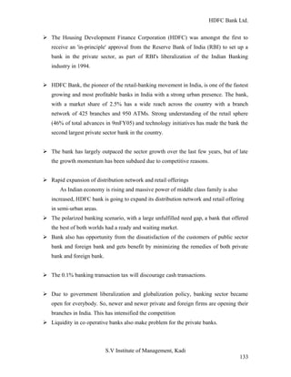 HDFC Bank Ltd. 
Ø The Housing Development Finance Corporation (HDFC) was amongst the first to 
receive an 'in-principle' approval from the Reserve Bank of India (RBI) to set up a 
bank in the private sector, as part of RBI's liberalization of the Indian Banking 
industry in 1994. 
Ø HDFC Bank, the pioneer of the retail-banking movement in India, is one of the fastest 
growing and most profitable banks in India with a strong urban presence. The bank, 
with a market share of 2.5% has a wide reach across the country with a branch 
network of 425 branches and 950 ATMs. Strong understanding of the retail sphere 
(46% of total advances in 9mFY05) and technology initiatives has made the bank the 
second largest private sector bank in the country. 
Ø The bank has largely outpaced the sector growth over the last few years, but of late 
the growth momentum has been subdued due to competitive reasons. 
Ø Rapid expansion of distribution network and retail offerings 
As Indian economy is rising and massive power of middle class family is also 
increased, HDFC bank is going to expand its distribution network and retail offering 
in semi-urban areas. 
Ø The polarized banking scenario, with a large unfulfilled need gap, a bank that offered 
the best of both worlds had a ready and waiting market. 
Ø Bank also has opportunity from the dissatisfaction of the customers of public sector 
bank and foreign bank and gets benefit by minimizing the remedies of both private 
bank and foreign bank. 
Ø The 0.1% banking transaction tax will discourage cash transactions. 
Ø Due to government liberalization and globalization policy, banking sector became 
open for everybody. So, newer and newer private and foreign firms are opening their 
branches in India. This has intensified the competition 
Ø Liquidity in co operative banks also make problem for the private banks. 
S.V Institute of Management, Kadi 
133 
 