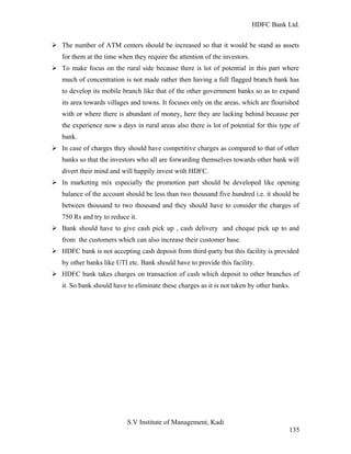 HDFC Bank Ltd. 
Ø The number of ATM centers should be increased so that it would be stand as assets 
for them at the time when they require the attention of the investors. 
Ø To make focus on the rural side because there is lot of potential in this part where 
much of concentration is not made rather then having a full flagged branch bank has 
to develop its mobile branch like that of the other government banks so as to expand 
its area towards villages and towns. It focuses only on the areas, which are flourished 
with or where there is abundant of money, here they are lacking behind because per 
the experience now a days in rural areas also there is lot of potential for this type of 
bank. 
Ø In case of charges they should have competitive charges as compared to that of other 
banks so that the investors who all are forwarding themselves towards other bank will 
divert their mind and will happily invest with HDFC. 
Ø In marketing mix especially the promotion part should be developed like opening 
balance of the account should be less than two thousand five hundred i.e. it should be 
between thousand to two thousand and they should have to consider the charges of 
750 Rs and try to reduce it. 
Ø Bank should have to give cash pick up , cash delivery and cheque pick up to and 
from the customers which can also increase their customer base. 
Ø HDFC bank is not accepting cash deposit from third-party but this facility is provided 
by other banks like UTI etc. Bank should have to provide this facility. 
Ø HDFC bank takes charges on transaction of cash which deposit to other branches of 
it. So bank should have to eliminate these charges as it is not taken by other banks. 
S.V Institute of Management, Kadi 
135 
 